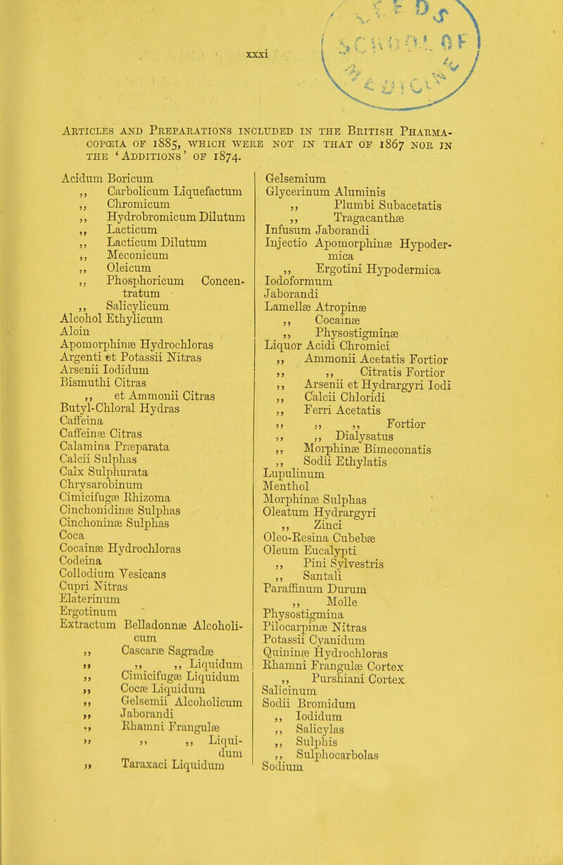 Aeticles and Preparations included in the British Phauma- copceia of 1885, which were not in that of 1867 noe in THE 'Additions' of 1874. Acidum Boricum Carbolicum Liquefactum Cliromicum ,, Hydrobromicum Dilutum ,, Lacticum ,, Lacticum Dilutum ,, Meconicum Oleicum Phosphoricum Concen- tratum ,, Salicylicum Alcohol Ethylicum Aloin Apomorpbinte Hydrochloras Argenti et Potassii Nitras Arsenii lodidum Bismutbi Citras et Ammonii Citras Butyl-Chloral Hydras Caffeina Caifein?e Citras Calamina Prnsparata Calcii Sulphas Calx Sulphurata Chrysarobinura Cimicifugre Rhizoma Cinchonidinre Sulphas Cinchoninse Sulphas Coca Cocainse Hydi'ochloras Codeina Collodium Vesicans Cupri Nitras Elaterinum Ergotinum Extractum Belladonnse Alcoholi- cum Cascarae SagradfE >» ,, Liquidum „ Cimicifugaj Liquidum Cocfe Liquidum „ Gclsemii Alcoholicum ,f Jaborandi Rhamni Fraugulffi » )t Liqui- dum )t Taraxaci Liquidum Gelsemium Glycerinum Aluminis ,, Plumbi Subacetatis ,, Tragacanthse Infusum Jaborandi Inj actio Apomorphiuse Hypoder- mica ,, Ergotini Hypodermica lodoformum Jaborandi Lamellse Atropine Cocainse ,, Physostigminse Liquor Acidi Chromici Ammonii Acetatis Fortior ,, Citratis Fortior Arsenii et Hydrargyri lodi ,, Calcii Chloridi Feni Acetatis >» „ Fortior ,, Dialysatus ,, Morphinse Bimeconatis Sodii Ethylatis Lupuhnum Menthol Morphinre Sulphas Oleatum Hydrargyri Zinci Oleo-Resiua Cubebse Oleum Eucalypti ,, Pini Sylvestris ,, San tali Paraffinum Durum „ Molle Physostigmina Pilocarpinffi Nitras Potassii Cyauidum Quininai Hydrochloras Rhamni Frangulse Cortex ,, Purshiani Cortex Salicinum Sodii Bromidum ,, lodidum ,, Salicylas ,, Sulpiiis Sulphocarbolas Sodium