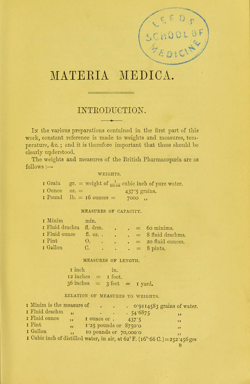 MATEEIA MEDICA. INTEODTJCTIOH. In the various preparations contained in the first part of this work, constant reference is made to weights and measures, tem- perature, &c.; and it is therefore important that these should bo clearly understood. The weights and measures of the British Pharmacopoeia are as follows:—■ WEIGHTS. I Grain gr. = weight of cubic inch of piu-e water. I Ounce oz. = 437 5 grains. I Pound lb. — 16 ounces = 7000 MEASURES OF CAPACITY. I Minim min. I Fluid drachm fl. drm. I Fluid ounce fl. oz. . I Pint 0. I Gallon G. = 60 minims. = 8 fluid drachms. = 20 fluid ounces. - 8 pints. MEASURES OF LENGTH. I inch 12 inches = 36 inches = in. I foot. 3 feet = I yard. RELATION OF MEASURES TO WEIGHTS. I Minim is the measure of . . . o'9ii4583 grains of water. I Fluid drachm „ ... 54-6875 „ I Fluid ounce ,, i ounce or . 437*5 ,, I Pint „ I'25 pounds or 8750-0 ,, I Gallon 10 pounds or 70,000-0 I Cubic inch of distilled Avater, in air, at62''F. (16° 66 C.) = 252-456grs B