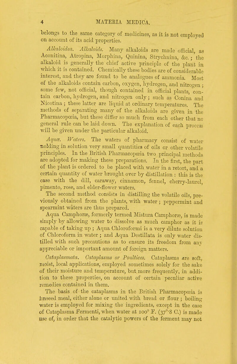 belongs to the same category of medicines, as it is not employed on account of its acid properties. Alkaloidm. Alkaloids. Many alkaloids are made official, ag Aconitina, Atropina, Morphina, Quinina, Strj^clniina, &c. ; 'tlic alkaloid is generally the chief active principle of the plant in which it is contained. Chemically these bodies are of considerable interest, and they are found to be analogues of ammonia. Most of tlie alkaloids contain carbon, oxygen, hydrogen, and nitrogen • some few, not official, though contained in official plants, con- tain carbon, hydrogen, and nitrogen only; such as Conina and Nicotina ; these latter are liquid at ordinary temperatures. The methods of separating many of the alkaloids are given in the Pharmacopoeia, but these differ so much from each otlier that no general rule can be laid down. The explanation of each process will be given under the particular alkaloid. Aqua:. Waters. The waters of pharmacy consist of water Holding in solution very small quantities of oils or other volatile principles. In the British Pharmacopa3ia two principal methods are adopted for making these preparations. In the first, the part of the plant is ordered to be placed with water in a retort, and a certain quantity of water brought over by distillation : this is the case with the dill, caraway, cinnamon, fennel, cherry-laurel, pimento, rose, and elder-flower waters. The second method consists in distilling the volatile oils, pre- viously obtained from the plants, with water; peppermint and spearmint waters are thus prepared. Aqua Camphorse, formerly termed Mistura Camphorse, is made simply by allowing water to dissolve as much camphor as it is capable of taldng up ; Aqua Chloroformi is a very dilute solution of Chloroform in water ; and Aqua Destillata is only water dis- tilled with such precautions as to ensure its freedom from anv appreciable or important amount of foreign matters, Cataplasmata. Cataplasms or Poultices. Cataplasms are soft, moist, local applications, employed sometimes solely for the sake of their moisture and temperature, but. more frequently, iji addi- tion to these properties, on account of certain peculiar active remedies contained in them. The basis of the cataplasms in tlie British Pharmacopoeia is Imseed meal, either alone or united with bread or flour : boilin- water is employed for mixing tlie ingredients, except in the case of Cataplasma JFermenti, when water at ioo° F. (37°8 C.) is made use of, in order that the catalytic powers of the ferment may not