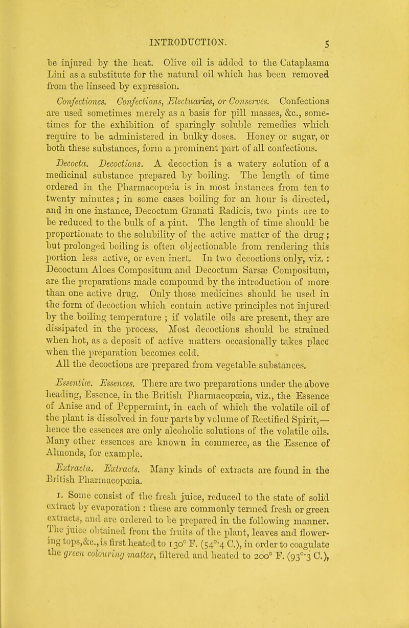he injured by the heat. Olive oil is added to the Cutaplasma Lini as a substitute for the natural oil which has been removed from the linseed by expression. Confediones. Confections, Electuaries, or Conserves. Confections are used sometimes merely as a basis for pill masses, &c., some- times for the exhibition of sparingly soluble remedies which require to be administered in bulky doses. Honey or sugar, or both these substances, form a prominent part of all confections. Decocta. Decoctions. A decoction is a watery solution of a medicinal substance prepared by boiling. The length of tiiiie ordered in the Pharmacopoeia is in most instances from ten to twenty minutes; in some cases boiling for an hour is directed, and in one instance, Decoctum Granati Radicis, two pints are to be reduced to the bulk of a j)int. The length of time should be j)roportionate to the solubility of the active matter of the drug ; but prolonged boiling is often objectionable from rendering thii3 j)ortion less active, or even inert. In two decoctions only, viz. : Decoctum Aloes Compositum and Decoctum Sars£e Compositum, are the preparations made compound by the introduction of more than one active drug. Only those medicines should be iised in the form of decoction which contain active principles not injured by the boiling temperature ; if volatile oils are present, they are dissipated in the process. Most decoctions should be strained when hot, as a deposit of active matters occasionally takes place Avhen the preparation becomes cold. All the decoctions are prepared from A'egetable substances. Essentia. Essences. There are two preparations tinder the above heading, Essence, in the Britisli Pharmacopoeia, viz., the Essence of Anise and of Peppermint, in each of whicli the volatile oil of the plant is dissolved in four parts by volume of Rectified Spirit,— hence the essences are only alcoholic solutions of the volatile oils. Many other essences are lujo\\-n in commerce, as the Essence of Almonds, for example. Extracla. Extracts. Many kinds of extracts are found in the British Pharmacopa;ia. I. Some consist of the fresh juice, reduced to the state of solid extract by evaporation : these are commonly termed fresh or green extracts, and are ordered to be prepared in the following manner. Tlie juice obtained from the fruits of the plant, leaves and flower- ing tops,&c.,i3 first Ireatedto 130° F. (54°-4 C), in order to coagulate the (jreen colourintj mailer, filtered and heated to 200° F. (gf-^ C),
