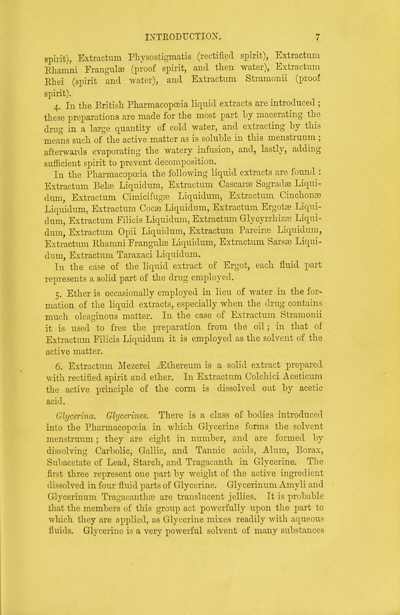 spirit), Extractum Physostigmatis (rectified spirit), Extractum Khamni FrangulJB (proof spirit, and then water), Extractum Ehei (spirit and water), and Extractum Stramonii (proof spirit). 4. In the British Pharmacopoeia liquid extracts are introduced ; these preparations are made for the most part by macerating the drug in a Large quantity of cold water, and extracting by this means such of the active matter as is soluble in this menstruum ; afterwards evaporating the watery infusion, and, lastly, adding sufficient spirit to prevent decomposition. In the Pharmacopoiia the following liquid extracts are found : Extractum Belaj Liquidum, Extractum Cascarse Sagradse Liqui- dum, Extractum Cimicifuga? liiquidum, Extractum Cinchonce Liquidum, Extractum Cocse Liquidum, Extractum Ergotse Liqui- dum, Extractum Filicis Liquidum, Extractum Glycyrrhizaj Liqui- dum, Extractum Opii Liquidum, Extractum Pareirte Liquidum, Extractum Rhamni FrangulfB Liquidum, Extractum Sarsse Liqiui- dum, Extractum Taraxaci Liquidum. In the case of the liquid extract of Ergot, each fluid part represents a solid part of the drug employed. 5. Ether is occasionally employed in lieu of water in the for- mation of the liquid extracts, especially when the drug contains much oleaginous matter. In the case of Extractum Stramonii it is used to free the preparation from the oil; in that of Extractiim FiHcis Liquidum it is employed as the solvent of the active matter. 6. Extractrun Mezerei iEthereum is a solid extract prepared with rectified spirit and ether. In Extractum Colchici Aceticum the active principle of the corm is dissolved out by acetic acid. Glycerina. Glycerines. There is a class of bodies introduced into the Pharmacopoeia in which Glycerine forms the solvent menstrmim; they are eight in number, and are formed by dissolving Carbolic, Gallic, and Tannic acids. Alum, Borax, Subacetate of Lead, Starch, and Tragacanth in Glycerine. The first three represent one part by weight of the active ingredient dissolved in four fluid parts of Glycerine. Glycerinum Aniyli and Glycerinum Tragacautha? are translucent jellies. It is probable that the members of this group act powerfully xipon the part to which they are applied, as Glycerine mixes readily with aqiieous fluids. Glycerine is a very powerful solvent of many substances