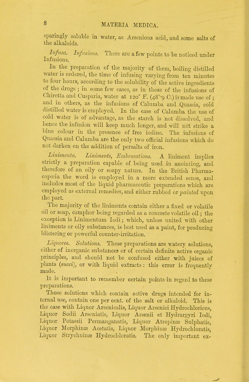 sparingly soluble in water, as Arsenious acid, and some salts of the alkaloids. Infum. Infusions. There are a few points to be noticed under Infusions. In the preparation of the majority of them, boiling distilled water is ordered, the time of infusing varying from ten minutes to four hours, according to the solubility of the active ingredients of the drugs ; in some few cases, as in 'those of the infusions of Cliiretta and Cusparia, water at 120° E. (48°-9 C.) is made use of; and in others, as the infusions of Calumba and Quassia, cold distilled water is employed. In the case of Calumba the use of cold water is of advantage, as the starch is not dissolved, and hence the infusion will keep much longer, and will not stiike a blue colour in the presence of free iodine. The infusions of Quassia and Calumba are the only two official infusions which do not darken on the addition of persalts of ii-on. Linimenta. Liniments, Emhrocations. A Hniment implies strictly a preparation capable of being used in anointing, and therefore of an oily or soapy nature. In the British Pharma- coposia the word is employed in a more extended sense, and includes most of the liquid pharmaceutic preparations Avhich ai-e employed as external remedies, and either rubbed or ^painted upon the part. The majority of the liniments contain either a fixed or volatile oil or soap, camphor being regarded as a concrete volatile oil; the exception is Linimentum lodi; which, unless united with other liniments or oily substances, is best used as a paint, for producing blistering or powerful counter-irritation. Liqnores. Solufdons. These preparations are watery solutions, cither of inorganic substances or of certain definite active organic principles, and should not be confused either with juices of plants (sued), or with liquid extracts : this error is frequently made. It is important to remember certain points in regard to these preparations. Those solutions which contain active drugs intended for in- ternal use, contain one per cent, of the salt or alkaloid. This is the case with Liquor Arsenicalis, Liquor Arsenici Ilydrochloricus, Liquor Sodii Arseniatis, Liquor Arsenii et Hydrargyri lodi, Liquor Potassii Permanganatis, Liquor Atropine Sulphalis, Liquor Morpliina) Acetatis, Liquor Morphiua) Hydrocliloratis, Liquor Strychiiinto Hydrocliloratis. The only important ex-
