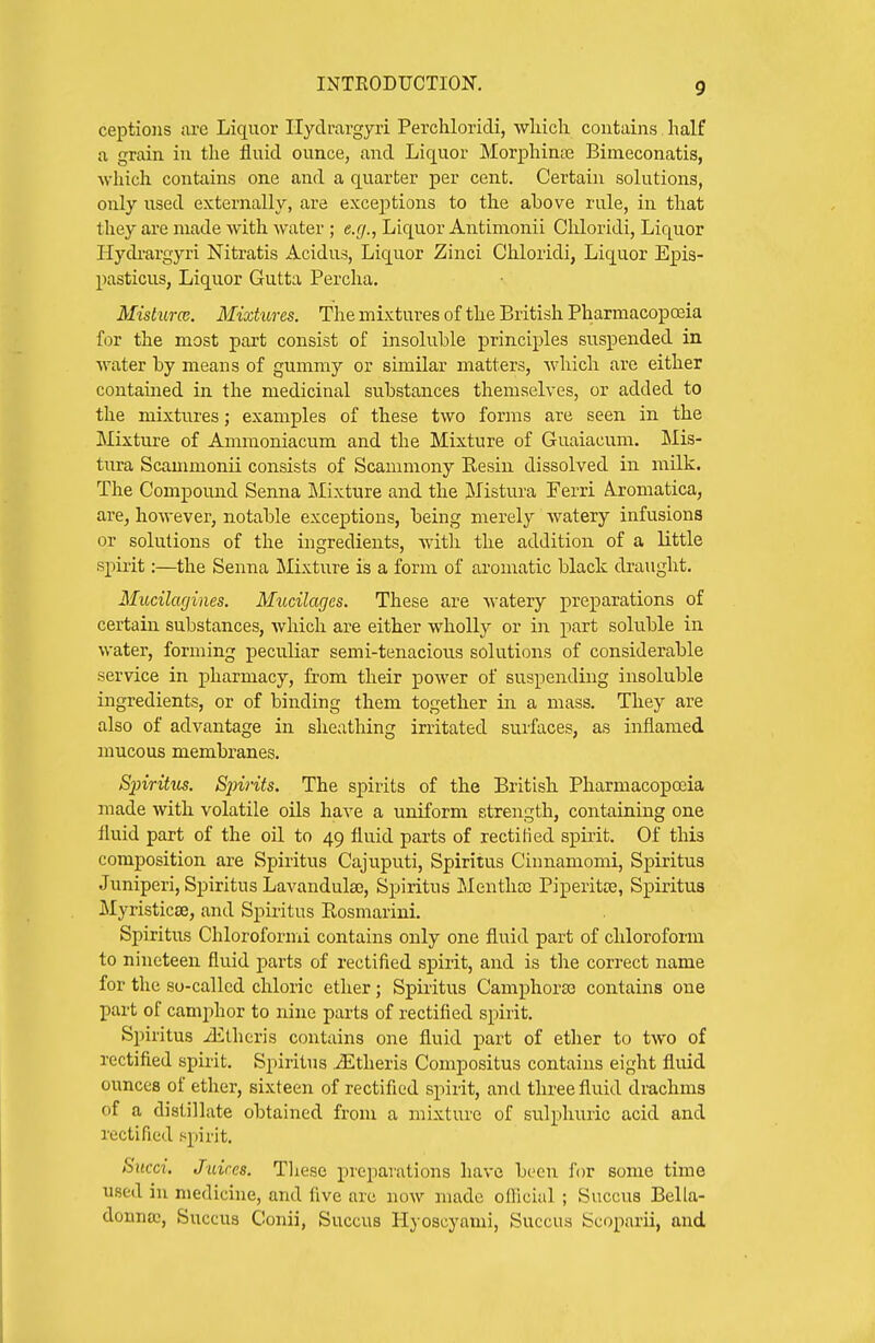 ceptioiis ai'e Liquor Ilydravgyri Perchloricli, wliich contains half a grain in the fluid ounce, and Liquor MorjDhinaa Bimeconatis, which contains one and a quarter per cent. Certain solutions, only used externally, are exceptions to the above rule, in that they are made vvitli water ; e.r/., Liquor Antimonii Chloridi, Liquor Hydi-argyri Nitratis Acidus, Liquor Zinci Chloridi, Liquor Epis- pasticus, Liquor Gutta Percha. Misturce. Mixtures. The mixtures of the British Pharmacopoeia for the most part consist of insoluble principles suspended in water by means of gummy or similar matters, wdiich are either contained in the medicinal substances themselves, or added to the mixtures; examples of these two forms are seen in the Mixture of Ammoniacum and the Mixture of Guaiacum. iRIis- tura Scammonii consists of Scammony Resin dissolved in milk. The Compound Senna Llixture and the Mistura Ferri A.romatica, are, however, notable exceptions, being merely Avatery infusions or solutions of the ingredients, with the addition of a little spirit:—the Senna Mixture is a form of aromatic black draught. Mucilagines. Mucilages. These are watery preparations of certain substances, which are either wholly or in part soluble in water, forming peculiar semi-tenacious solutions of considerable service in pharmacy, from their power of suspending insoluble ingredients, or of binding them together in a mass. They are also of advantage in sheathing irritated surfaces, as inflamed mucous membranes. Spiritus. Sjnrits. The spirits of the British Pharmacopojia made with volatile oils have a uniform strength, containing one fluid part of the oil to 49 fluid parts of recti lied spirit. Of this composition are Spiritus Cajuputi, Spiritus Cinnamomi, Spiritus Juniperi, Spiritus Lavandula;, Spiritus Mentha; Piperitte, Spiritus Myristicse, and Spiritus Rosmarini. Spiritus Chloroformi contains only one fluid part of chloroform to nineteen fluid parts of rectified spirit, and is the correct name for the so-called chloric ether; Spiritus Camphoras contains one part of camphor to nine parts of rectified spirit. Spiritus iElhcris contains one fluid part of ether to two of rectified spirit. Spiritus .^theris Compositus contains eight fluid ounces of ether, sixteen of rectified spirit, and three fluid drachms of a distillate obtained from a mixture of sulphuric acid and rectified spirit. Sxtcci. Juices. These preparations have been for some time used in medicine, and five are now made ofiicial ; Succus Bella- donna;, Succus Conii, Succus Hyoscyami, Succus Scoparii, and