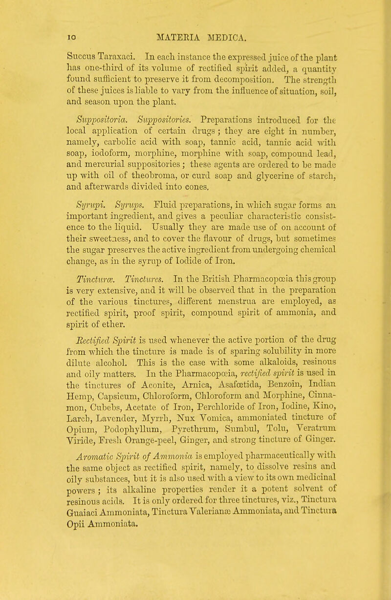 Succns Taraxaci. In eacli instance the expressed juice of the plant has one-third of its volume of rectified spirit added, a quantity found sufiicient to preserve it from decomposition. The strength of these juices is liable to vary from the influence of situation, soil, and season upon the plant. Stippositoria. S^wpjiositories. Preparations introduced for the local application of certain drugs ; they are eight in number, namely, carbolic acid with soap, tannic acid, tannic acid with soap, iodoform, moi-phine, morphine with soap, compound lead, and mercurial suppositories; these agents are ordered to be made up with oil of theobroma, or curd soap and glycerine of starch, and afterwards divided into cones, Syriqn. Syrujps. Fluid preparations, in which sugar forms an important ingredient, and gives a peculiar characteristic consist- ence to the liquid. Usually they are made use of on account of their sweetness, and to cover the flavour of drugs, but sometimes the sugar preserves the active ingredient from undergoing chemical change, as in the syrup of Iodide of Iron. TincturcB. Tinctures. In the British Pharmacopoeia this group is very extensive, and it will be observed that in the preparation of the various tinctures, different menstrua are employed, as rectified spirit, proof spirit, compound spirit of ammonia, and spirit of ether. Rectified Spirit is used whenever the active portion of the drug from which the tincture is made is of sparing solubility in more dilute alcohol. This is the case with some alkaloids, resinous and oily matters. In the Pharmacopoeia, rectified spirit is used in the tinctures of Aconite, Arnica, Asafcetida, Benzoin, Indian Hemp, Capsicum, Chloroform, Chloroform and Morphine, Cinna- mon, Cubebs, Acetate of Iron, Percliloride of Iron, Iodine, Kino, Larch, Lavender, Myrrh, Nux Vomica, ammoniated tincture of Opium, Podophyllum, Pyrethrum, Sumbul, Tolu, Veratruni Viride, Presli Orange-peel, Ginger, and strong tincture of Ginger. Aromatic Spirit of Ammonia is employed pharniaceutically with the same object as rectified spirit, namely, to dissolve resins and oily substances, but it is also used with a view to its own medicinal powers ; its alkaline properties render it a potent solvent of resinous acids. It is only ordered for three tinctures, viz., Tinctura Guaiaci Ammoniata, Tinctura Valeriana) Ammoniata, and Tinctura Opii Ammoniata.