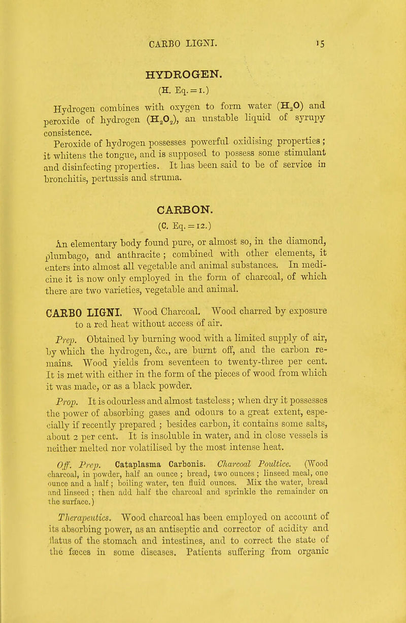 CAEBO LIGNI. HYDROGEN. (H. Eq. = l.) Hydrogen combines witli oxygen to form water (H^O) and peroxide of hydi'ogen (H^O^), an unstable liquid of syrupy consistence. Peroxide of hydrogen possesses powerful oxidising properties ; it whitens the tongue, and is supposed to possess some stimulant and disinfecting properties. It has been said to he of service in hroncliitis, pertussis and struma. CARBON. (C. Eq. = l2.) In elementary body found pure, or almost so, in the diamond, plumbago, and anthracite; combined witli other elements, it enters into almost all vegetable and animal substances. In medi- cine it is now only employed in the form of charcoal, of which there are two varieties, vegetable and animal. CARBO LIGrNI. Wood Charcoal. Wood charred by exposure to a red heat without access of air. Preio. Obtained by burning wood with a limited sujDply of air, by which the hydrogen, &c., are burnt off, and the carbon re- mains. Wood yields from seventeen to twenty-three per cent. It is met with either in the form of the pieces of wood from which it was made, or as a black powder. Prop. It is odourless and almost tasteless; when dry it possesses the power of absorbing gases and odours to a great extent, espe- cially if recently prepared ; besides carbon, it contains some salts, about 2 per cent. It is insoluble in water, and in close vessels is neither melted nor volatilised by the most intense heat. Off. Prcj). Cataplasma Carbonis. Charcoal Poultice. (Wood charcoal, in powder, half an ounce ; bread, two ounces ; linseed meal, one ounce and a half; boiling water, ten fluid ounces. Mix the water, bread and linseed; then add half the charcoal and si^rinkle the remainder on the surface.) Therapeutics. Wood charcoal has been employed on account of its absorbing power, as an antiseptic and corrector of acidity and llatus of the stomach and intestines, and to correct the state of the fajces in some diseases. Patients suffering from organic
