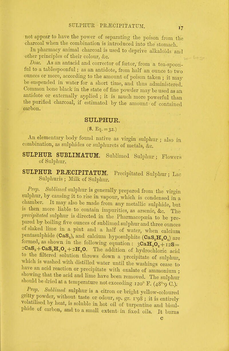 not aiDpear to liave the power of separating the poison from the charcoal when the combination is introduced into the stomach, ' In pharmacy animal charcoal is used to deprive alkaloids and other principles of their colour, &c. Dose. As an antacid and corrector of foctor, from a tea-spoou- fnl to a tablespoonful; as an antidote, from half an ounce to two ounces or more, according to the amount of poison taken ; it may be suspended in water for a short time, and thus administered. Common bone black in the state of line powder may be used as an antidote or externally applied ; it is much more powerful than the purified charcoal, if estimated by the amount ■ of contained carbon. SULPHUR. (S. Eq.=32.) An elementary body found native as virgin sulphur; also in combination, as sulphides or sulphurets of metals, &c, SULPHUE STJBLIMATUM. SubHmed Sulphur; Flowers of Sulphur. STJLPHITE PR^CIPITATUM. Precipitated Sulphur; Lac Sulpliuris ; mVk of Sulphur. Prep. Sublimed sulphur is generally prepared from the virgin sulphur, by causing it to rise in vapour, which is condensed in a chamber. It may also be made from any metaUic sulphide, but is then more liable to contain impurities, as arsenic, &c. The 2mcipitated sulphur is directed in the Pharmacopoeia to be pre- pared by boiling five ounces of sublimed sulphur and thi^ee ounces of slalved lime in a pint and a half of water, when calcium pentasulphide (CaSg), and calcium hyposulphite (CaS^H^OJ are formed, as shown in the following equation: 3CaH202 + /2S = 2CaSs+CaS,H,0, + 2H,0. The addition of hydrochloric acid to the filtered solution tlirows down a precipitate of sulpluir which is washed with distilled water until the washings cease to have an acid reaction or precipitate with oxalate of ammonium ; showing that the acid and lime have been removed. The sulphur should be dried at a temperature not exceeding 120° F. (48°-9 C). Prop. Sublimed sulphur is a citron or bright yellow-coloured gritty powder, without taste or odour, sp. gr. vgS ; it is entirely volatilised by heat, is soluble in hot oil of turpentine and bisul- phide oi carbon, and to a small extent, in fixed oils. It burns c