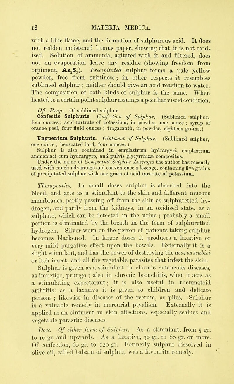 ■\vitli a blue flame, and the formation of sulphurous acid. It does not redden moistened litmus paper, showing that it is not oxid- ised. Solution of ammonia, agitated with it and filtered, does not on evaporation leave any residue (showing freedom from orpiment, ASjSg). Precipitated sulphur forms a pale yellow powder, free from grittiness; in other respects it resembles sublimed sulphur ; neither should give an acid reaction to water. The composition of both kinds of sulphur is the same. When heated to a certain point sulphur assumes a peculiar viscid condition. Ojf. Prep. Of sublimed sulphur. Confectio Sulphuris. Confection of Sulphur. (Sublimed sulphur, four ounces ; acid tartrate of potassium, in powder, one ounce ; syrup of orange peel, four fluid ounces ; tragacanth, in powder, eighteen grains.) Unguentum Sulphuris. Ointment of Sulphur. (Sublimed sulphur, one ounce; benzoated lard, four ounces.) Sulphur is also contained in emplastrum hydrargyri, emplastrum ammoniaci cum hydrai-gyro, and pulvis glycyrrhizas compositus. Under the name of Compound Sulpihur Lozenges the author has recently used with much advantage and convenience a lozenge, containing five grains of precipitated sulphur with one grain of acid tartrate of potassium. Tlierapeutics. In small doses sulphur is absorbed into the blood, and acts as a stimulant to the skin and different mucous membranes, partly passing off from the skin as sulphuretted hy- drogen, and partly from the kidneys, in an oxidised state, as a sulphate, which can be detected in the urine ; probably a small portion is eliminated by the breath in tlie form of sulphuretted hydrogen. Silver worn on the person of patients taking sulphur becomes blackened. In larger doses it produces a laxative or very mild purgative effect upon the bowels. Externally it is a slight stimulant, and has the power of destroying the acarus scahiei or itch insect, and all the vegetable parasites that infest the skin. Sulphur is given as a stimulant in chronic cutaneous diseases, as impetigo, prurigo ; also in chronic bronchitis, when it acts as a stimulating expectorant; it is also useful in rheumatoid arthritis; as a laxative it is given to children and delicate persons ; likewise in diseases of the rectum, as piles. Sulphur is a valuable remedy in mercurial ptyalism. Externally it is applied as an ointment in skin affections, especially scabies and vegetable parasitic diseases. Lose. Of either form of Sulijliur. As a stimulant, from 5 gr. to 10 gr. and upwards. As a laxative, 30 gr. to 60 gr. or more. Of confection, 60 gr. to 120 gr. Formerly sulphur dissolved in olive oil, called balsam of sulphur, was a favourite remedy.