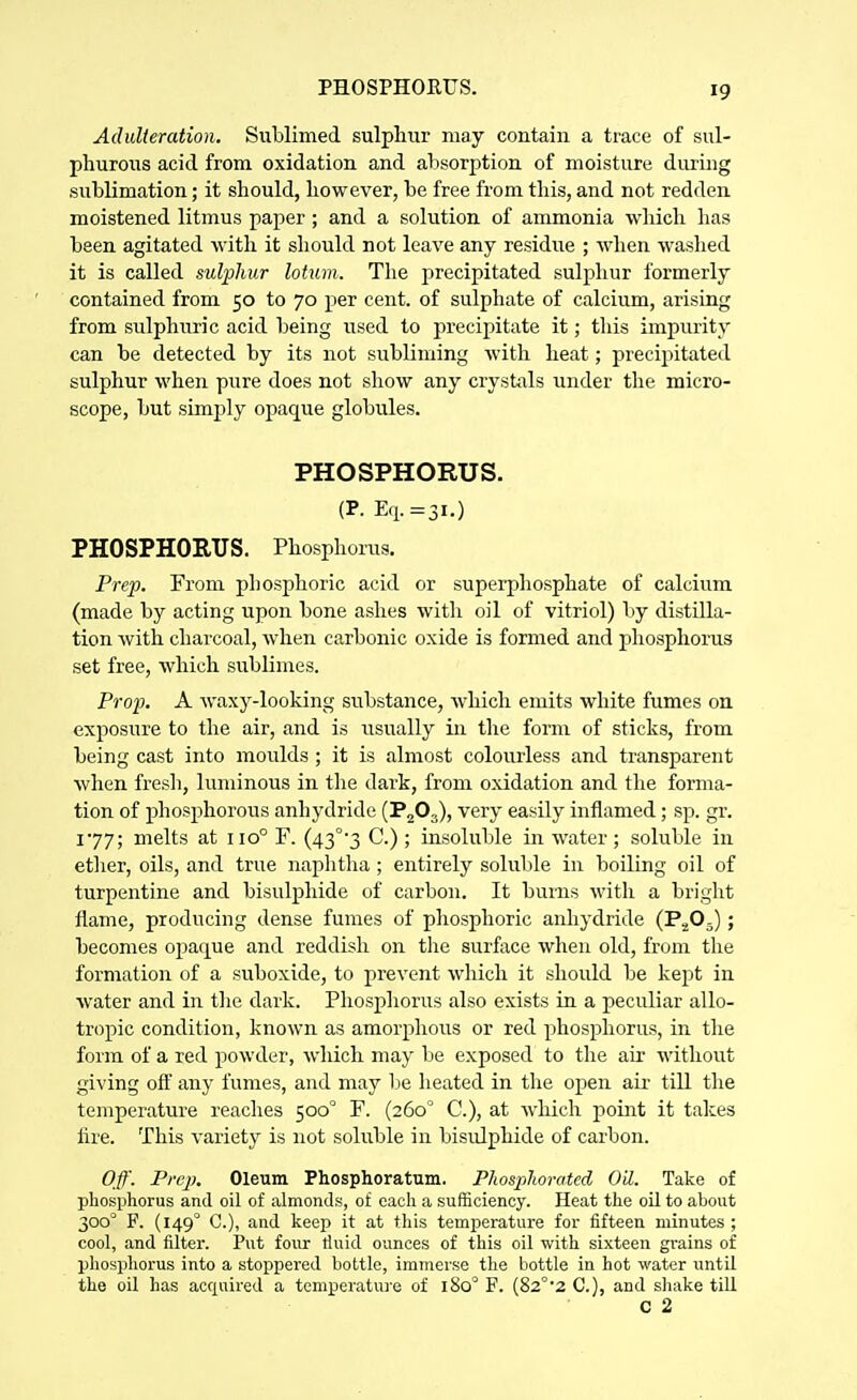 PHOSPHOEUS. Adulteration. Sublimed sulphur may contain a trace of sul- phurous acid from oxidation and absorption of moisture during sublimation; it should, however, be free from this, and not redden moistened litmus paper ; and a solution of ammonia which has been agitated with it should not leave any residue ; when waslied it is called sulphur lotum. The precipitated sulphur formerly contained from 50 to 70 per cent, of sulphate of calcium, arising from sulphuric acid being used to precipitate it; tliis impurity can be detected by its not subliming with heat; precipitated sulphur when pure does not show any crysUils under the micro- scope, but simply opaque globules. PHOSPHORUS. (P. E,i.=3i.) PHOSPHORUS. Phosphorus. Prep. From phosphoric acid or supei'phosphate of calcium (made by acting upon bone ashes with oil of vitriol) by distilla- tion with charcoal, when carbonic oxide is formed and phosphorus set free, which sublimes. Prop. A waxy-looking substance, which emits white fumes on exposure to the air, and is usually ia the form of sticks, from being cast into moulds ; it is almost colourless and transparent when fresh, luminous in tlie dark, from oxidation and the forma- tion of phosphorous anhydride (PgO,), very easily inflamed; sp. gr. 177; melts at 110° F. (43°'3 C.) ; insoluble in water ; soluble in ether, oils, and true naphtha ; entirely solulile in boiling oil of turpentine and bisulphide of carbon. It burns M'ith a briglit flame, producing dense fumes of phosphoric anhydride (PgO^); becomes opaq^ue and reddish on tlie surface when old, from the formation of a suboxide, to prevent which it should be kept in water and in tlie dark. Phosphorus also exists in a peculiar allo- tropic condition, known as amorphous or red phosphorus, in the form of a red powder, which may be exposed to the air without giving oft any fumes, and may be heated in the open air till the temperature reaches 500° F. (260° C), at which point it takes fire. This variety is not soluble in bisulphide of carbon. Off. Prep. Oleum Phosphoratum. Phosplwrated Oil. Take of phosphorus and oil of almonds, o£ each a sufficiency. Heat the oil to about 300° F. (149° C), and keep it at this temperature for fifteen minutes ; cool, and filter. Put four fluid ounces of this oil with sixteen grains of phosphorus into a stoppered bottle, immerse the bottle in hot water until the oil has acquired a temperatui-e of 180' F. (82°'2 C), and shake till C 2