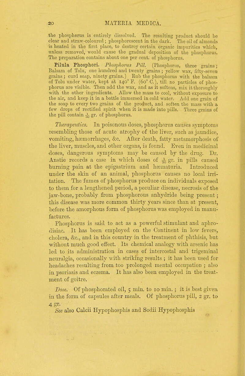 the pliospliorus is entirely dissolved. The resulting product should be clear and straw-coloured ; phosphorescent in the dark. The oil of almonds is heated in the fii'st place, to destroy certain organic impurities -which, unless removed, would cause the gradual deposition of the phosi^horus. The preparation contains about one per cent, of phosphorus. Pilula Phosphori. Pliospliorus Pill. (Phosphorus, three grains; Balsam of Tolu, one hundred and twenty grains ; yellow wax, iifty-seven grains ; curd soap, ninety grains.) Rub the phosphorus with the balsam of Tolu under water, kept at 140° F. (60° C), till no pai-ticles of phos- phorus are visible. Then add the wax, and as it softens, mix it thoroughly with the other ingredients. Allow the mass to cool, without exposure to the air, and keep it in a bottle immersed in cold water. Add one grain of the soap to every two grains of the product, and soften the mass -nith a few drops of rectified spirit when it is made into ]pills. Three grains of the pill contain gr. of phosi)horus. Therapeutics. In poisonous closes, pBosphorus causes symptoms resembling those of acute atrophy of the liver, such as jaundice, vomiting, hsemorrhages, &c. After death, fatty metamorphosis of the liver, muscles, and other organs, is found. Even in medicinal doses, dangerous symptoms may be caused by the drug. Dr. Anstie records a case in which doses of i gr. in piUs caused burning pain at the epigastrium and hcematuria. Introduced under the skin of an animal, phosphorus causes no local irri- tation. The fumes of phosphorus produce on individuals exposed to them for a lengthened period, a peculiar disease, necrosis of the jaw-bone, probably from phosphorous anhydride being present; this disease was more common thirty years since than at present, before the amorphous form of phosphorus was employed in manu- factures. Phosphorus is said to act as a powerful stimulant and aphro- disiac. It has been employed on the Continent in low fevers, cholera, &c., and in this country in the treatment of plithisis, but without much good effect. Its chemical analogy with arsenic has led to its administration in cases of intercostal and trigeminal neuralgia, occasionally with striking results ; it has been used for headaches resulting from too prolonged mental occupation ; also in psoriasis and eczema. It has also been employed in the treat- ment of goitre. Dose. Of phosphorated oil, 5 min. to 10 min.; it is best given in the form of capsules after meals. Of phosphorus pill, 2 gr. to 4 gr. See also Calcii Hypophosphis and Sodii Hypophosphis