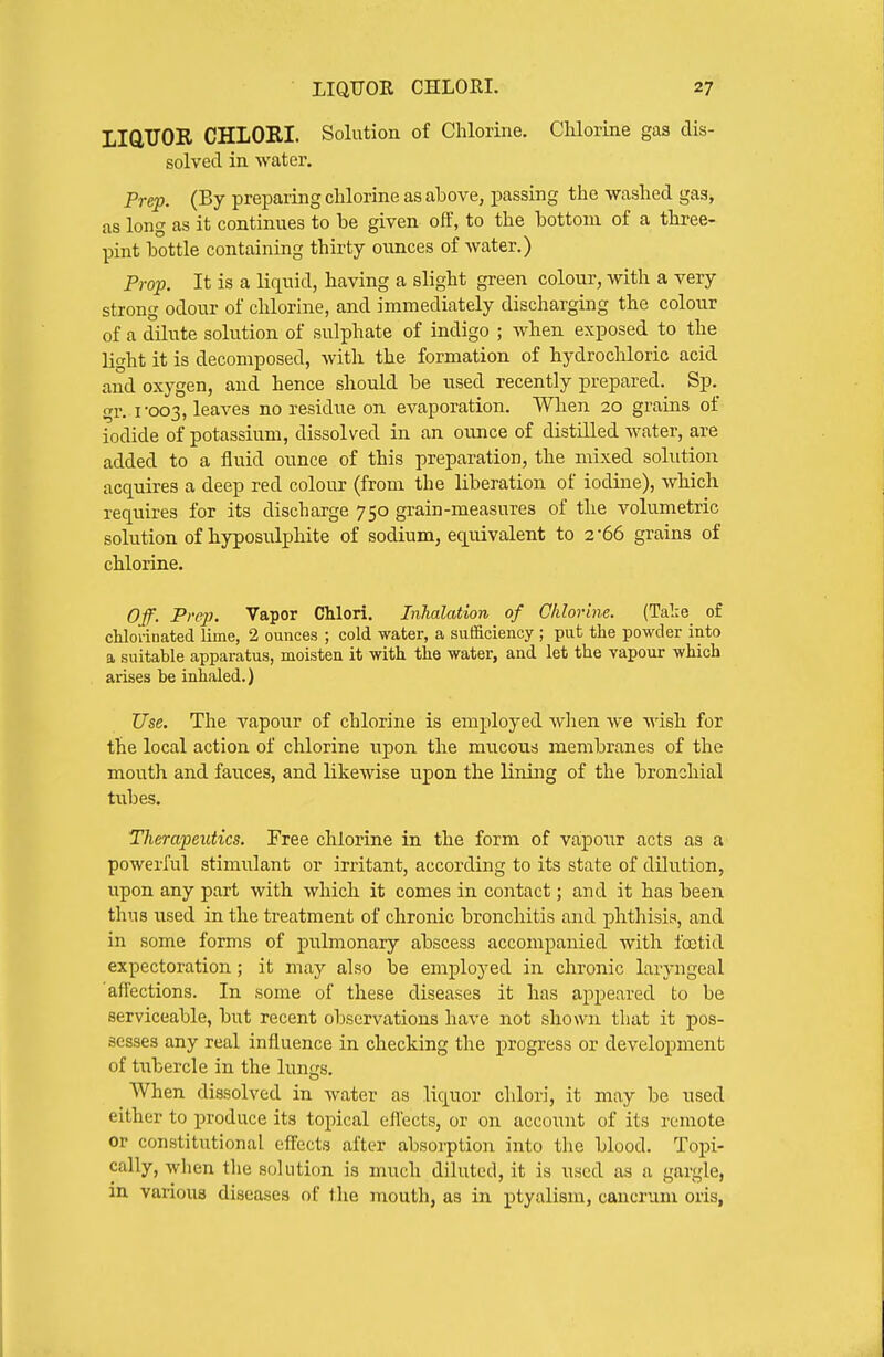 LIGTJOR CHLORI. Solution of Chlorine. Clilorine gas dis- solved in water. Prep. (By preparing chlorine as above, passing the washed gas, as long as it continues to be given off, to the bottom of a three- pint bottle containing thirty ovmces of water.) Prop. It is a liquid, having a slight green colour, with a very strong odour of chlorine, and immediately discharging the colour of a dilute solution of sulphate of indigo ; when exposed to the light it is decomposed, with the formation of hydrochloric acid and oxygen, and hence should be used recently prepared. Sp. gr. I'003, leaves no residue on evaporation. When 20 grains of iodide of potassium, dissolved in an ounce of distilled water, are added to a fluid ounce of this preparation, the mixed solution acquires a deep red colour (from the liberation of iodine), which requires for its discharge 750 grain-measures of the volumetric solution of hyposulphite of sodium, equivalent to 2-66 grains of chlorine. Off. Prep. Vapor Chlori. Inhalation of Chlorine. (Tal:e of cHorinated lime, 2 ounces ; cold water, a sufficiency ; put the powder into a suitable apparatus, moisten it with the water, and let the vapour which arises be inhaled.) Use. The vapour of chlorine is employed when we wish, for the local action of chlorine upon the mucous membranes of the mouth and fauces, and likewise upon the lining of the bronchial tul)es. Therapeutics. Free chlorine in the form of vapour acts as a powerful stimulant or irritant, according to its state of dilution, upon any part with which it comes in contact; and it has been thus used in the treatment of chronic bronchitis and phthisis, and in some forms of pulmonary abscess accompanied with foitid expectoration; it may also be employed in chronic larj-ngeal affections. In some of these diseases it has appeared to be serviceable, but recent observations have not shown that it pos- sesses any real influence in checking the progress or development of tixbercle in the lungs. When dissolved in water as liquor chlori, it may be used either to produce its topical eflects, or on account of its remote or constitutional effects after absorption into the blood. To-pi- cally, wlien tlie solution is much diluted, it is used as a gargle, in various diseases of the mouth, as in ptyalism, cancrum oris,