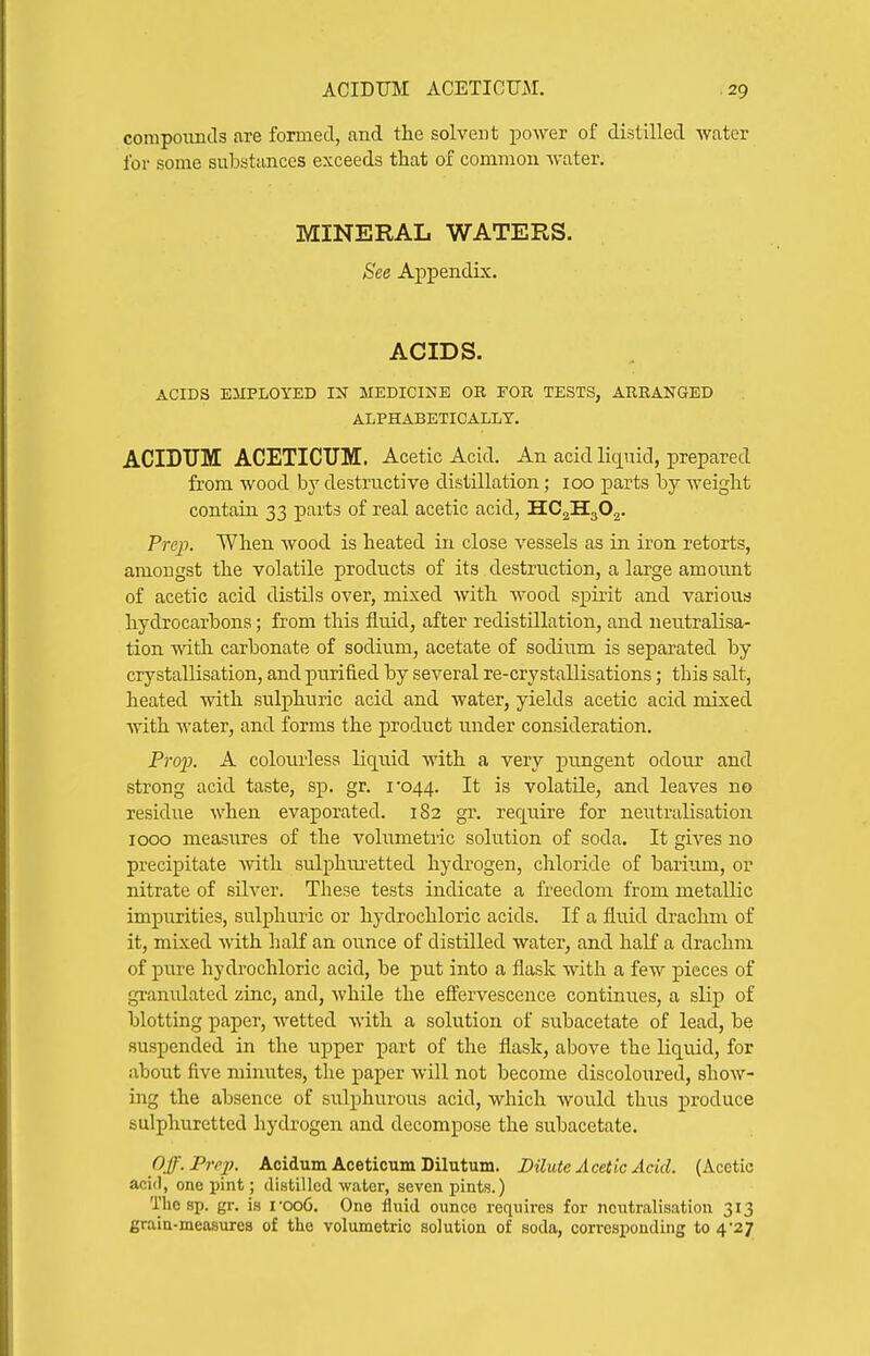 corapouncls are formed, and the solvent power of distilled water for some substances exceeds that of common water. MINERAL WATERS. See Appendix. ACIDS. ACIDS EMPLOYED IN MEDICINE OR FOR TESTS, ARRANGED ALPHABETICALLY. ACIDTJM ACETICTJM. Acetic Acid. An acid liquid, prepared from wood by destructive distillation; 100 parts by weight contain 33 parts of real acetic acid, HC2H3O2. Prej). When wood is heated in close vessels as in iron retorts, amongst the volatile products of its destruction, a large amount of acetic acid distils over, mixed with wood spirit and various hydrocarbons; from this fluid, after redistillation, and neutralisa- tion ynth. carbonate of sodium, acetate of sodium is separated by crystallisation, and purified by several re-crystallisations; this salt, heated with sulphuric acid and water, yields acetic acid mixed with water, and forms the product under consideration. Pro2}. A colourless liquid with a very pungent odour and strong acid taste, sp. gr. i'044. It is volatile, and leaves no residue when evaporated. 182 gr. require for neutralisation 1000 measures of the volnmetiic solution of soda. It gives no precipitate with sulphm-etted hydrogen, chloride of barium, or nitrate of silver. These tests indicate a freedom from metallic impurities, sulphuric or hydrochloric acids. If a fluid drachm of it, mixed with half an ounce of distUled water, and half a drachm of pnre hydrochloric acid, be put into a flask with a few pieces of granulated zinc, and, while the effervescence continues, a slip of blotting paper, wetted with a solution of subacetate of lead, be suspended in the upper part of the flask, above the liquid, for about five minutes, the paper will not become discoloured, show- ing the absence of sulphurous acid, which would thus produce sulphuretted hydrogen and decompose the subacetate. Off. Prep, Acidum Aceticum Dilutum. Dilute Acetic Acid. (Acetic acid, one pint; distilled water, seven pints.) The sp. gr. is i'oo6. One fluid ounce requires for neutralisation 313 grain-measures of the volumetric solution of soda, corresponding to 4-27