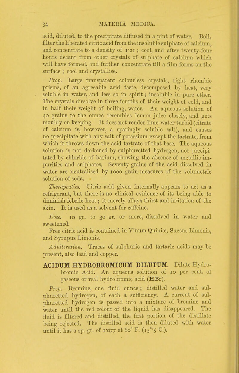 acid, diluted, to the precipitate diffused in a pint of water. Boil, filter th.e liberated citric acid from the insoluble sulphate of calcium, and concentrate to a density of i 21 ; cool, and ai'ter twenty-four hours decant from other crystals of sulphate of calcium which will have formed, and further concentrate till a film forms on the surface ; cool and crystallise. Prop. Large transparent colourless crystals, right rhombic prisms, of an agreeable acid taste, decomposed by heat, very soluble in water, and less so in spirit; insoluble in pure ether. The crystals dissolve in three-fourths of their weight of cold, and in half their weight of boiling, water. An aqueous solution of 40 grains to the ounce resembles lemon juice closely, and gets mouldy on keeping. It does not render lime-water turbid (citrate of calcium is, however, a sparingly soluble salt), and causes no precipitate with any salt of potassium except the tartrate, from wMch it throws dowa the acid tartrate of that base. The aqueous solution is not darkened by sulphuretted hydrogen, nor precipi tated by chloride of barium, showing the absence of metallic im- purities and sulphates. Seventy grains of the acid dissolved in water are neutralised by 1000 grain-measures of the volumetric solution of soda. Tlierapeutics. Citric acid given internally aj)pears to act as a refrigerant, but there is no clinical evidence of its being able to diminish febrUe heat; it merely allays thirst and irritation of the skin. It is used as a solvent for caffeine. Lose. 10 gr. to 30 gr. or more, dissolved in water and sweetened. Free citric acid is contained in Vinum Quinise, Succus Limonis, and Syrupus Limonis. Adulteration. Traces of sulphuric and tartaric acids may be present, also lead and copper. ACIBUM HYDROBROMICUM DILUTUM. Dilute Hydro- bromic Acid. An aqueous solution of 10 per cent ol gaseous or real hydrobromiQ acid (HBr). Prep. Bromine, one fluid ounce; distilled water and sul- phuretted hydrogen, of each a sufficiency. A current of sul- phuretted hydrogen is passed into a mixture of bromine and water until the red colour of the liquid has disappeared. The fluid is filtered and distilled, the first portion of the distillate being rejected. The distilled acid is then diluted with water until it has a sp. gr. of 1-077 at 60° F. {if'S C).