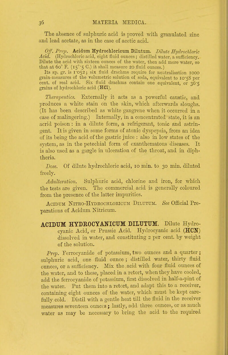 The absence of sulphuric acid is proved with granulated zinc and lead acetate, as in the case of acetic acid. Off. Prq). Acidum Hydrochloricum Dilutum. DUute JTydrocJdoric Acid. (HydroclJoric acitl, eight fluid ounces; distilled water, a sufficiency. Dilute the acid with sixteen ounces of the water, then add more water, so that at 60° F. (15°5 C.) it shall measure 20 fluid ounces.) Its sp. gr. is I'052; six fluid drachms require for neutralisation lOOO grain-measures of the volumetric solution of soda, equivalent to iO'58 per cent, of real acid. Six fluid drachms contain one equivalent, or 36'5 grains o£ hydrochloric acid (HCl). Therapeutics. Externally it acts as a powerful caustic, and produces a white stain on the skin, which afterwards sloughs. (It has heen described as white gangrene when it occurj-ed in a case of malingering.) Internally, in a concentrated state, it is an acrid poison : in a dilute form, a refrigerant, tonic and astrin- gent. It is given in some forms of atonic dyspepsia, from an idea of its being the acid of the gastric juice : also in low states of the system, as in the petechial form of exanthematous diseases. It is also used as a gargle in ulceration of the throat, and in diph- theria. Dose. Of dilute hydrochloric acid, 10 min. to 30 min. diluted freely. Adulteration. Sulphuric acid, chlorine and iron, for which the tests are given. The commercial acid is generally coloured from the ipresence of the latter impurities. AciDUM Nitro-Hydrochloricum Dilutum. See Official Pre- parations of Acidum Nitricum. ACIDUM HYDROCYANICUM DILUTUM. Dilute Hydro- cyanic Acid, or Prussic Acid. Hydrocyanic acid (HCN) dissolved in water, and constituting 2 per cent, by weight of the solution. Pre'p. Perrocyanide of potassium, two ounces and a quarter; sulphuric acid, one fluid ounce ; distilled water, thirty fluid ounces, or a sufliciency. Mix the.acid with four fluid ounces of the water, and to these, placed in a retort, when they have cooled, add the ferrocyanide of potassium, first dissolved in half-a-pint of the water. Put them into a retort, and adapt this to a receiver, containing eight ounces of the water, A\-hich must be kept care- fully cold. Distil with a gentle heat till the fluid in the receiver measures seventeen ounces; lastly, add tliree ounces, or as much water as may be necessary to bring the acid to the required