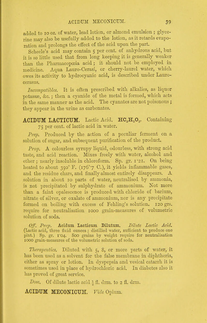 aclcled to lo oz. of water, lead lotion, or almond emulsion ; glyce- rine may also be usefully added to the lotion, as it retards evapo- ration and prolongs the effect of tlie acid upon the part. Scheele's acid may contain 5 per cent, of anhydrous acid, but it is so Little used that from long Jieeping it is generally weaker than the Pharmacopoeia acid ; it should not be employed in medicine. Aqua Lauro-Cerasi, or cherry-laurel water, which owes its activity to hydrocyanic acid, is described under Lauro- cerasus. Incomijatibles. It is often prescribed with alkalies, as liquor potassoe, &c.; then a cyanide of the metal is formed, which acts in the same manner as the acid. The cyanates are not poisonous; they appear in the urine as carbonates. ACIDTJM LACTICUM. Lactic Acid. HC3H5O3. Containing 75 per cent, of lactic acid in water. PreiJ. Produced by the action of a peculiar ferment on a solution of sugar, and subsequent purification of the product. FroiJ. A colourless syrupy liquid, odourless, with strong acid taste, and acid reaction. Mixes freely with water, alcohol and ether; nearly insoluble in chloroform. Sp. gr. i2i. On being heated to about 350° F. (i76°7 C), it yields inflammable gases, and the residue chars, and finally almost entirely disappears. A solution in about 10 parts of water, neutralised by ammonia, is not precipitated by sulphydratc of ammonium. Not more than a faint opalescence is produced with chloride of barium, nitrate of silver, or oxalate of ammonium, nor is any precipitate formed on boiling with excess of Fehling's solution. 120 grs. require for neutralisation 1000 grain-measures of volumetric solution of soda. Off. Prep. Acidum Lacticura Dilutum. Dilute Lactic Acid. (Lactic acid, three fluid ounces ; distilled -water, sufficient to produce one pint.) Sp. gr. I•04. 800 grains by weight require for neutralisation 1000 grain-measures of the volumetric solution of soda. Therapeutics. Diluted with 5, 8, or more parts of water, it has been used as a solvent for the false membrane in diphtheria, either as spray or lotion. In dyspepsia and vesical catarrh it is sometimes used in place of hydrochloric acid. In diabetes also it has proved of great service. Dose. Of dilute lactic acid J fl. drm. to 2 fl. drm. acidum: MECONICUM. vide O^mm.