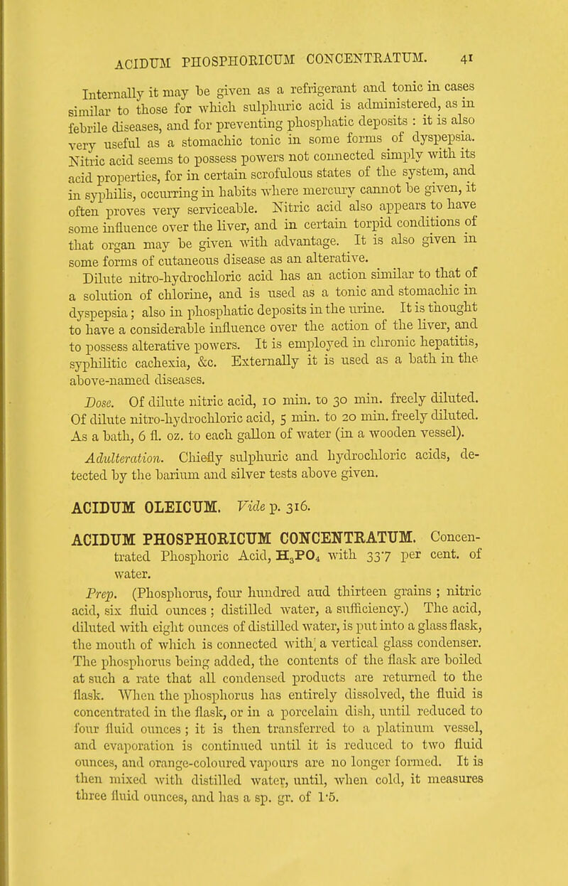 Internally it may be given as a refrigerant and tonic in cases similar to those for which sulphimc acid is administered, as in febrUe diseases, and for preventing phosphatic deposits : it is also very useful as a stomachic tonic in some forms of dyspepsia. Nitric acid seems to possess powers not connected simply with its acid properties, for in certain scrofulous states of the system, and in syphiUs, occurring in habits where mercury cannot be given, it often proves very serviceable. Nitric acid also appears to have some influence over the liver, and in certain torpid conditions of that organ may be given vdth. advantage. It is also given m some forms of cutaneous disease as an alterative. Dilute nitro-hydrochloric acid has an action similar to that of a solution of chlorine, and is used as a tonic and stomachic in dyspepsia; also in phosphatic deposits in the urine. It is thought to have a considerable influence over the action of the liver, and to possess alterative powers. It is employed in chronic hepatitis, syphilitic cachexia, &c. Externally it is used as a bath in the. above-named diseases. Dose. Of dUute nitric acid, 10 min. to 30 min. freely diluted. Of dilute nitro-hydrocliloric acid, 5 min. to 20 min. freely diluted. As a bath, 6 fl. oz. to each gallon of water (in a wooden vessel). Adulteration. Cliiefly sulphuric and hydrochloric acids, de- tected by the barium and silver tests above given. ACIDUM OLEICUM. Vide p. 316. ACIDUM PHOSPHORICTJM CONCENTEATUM. Concen- trated Phosphoric Acid, H3PO4 with 337 per cent, of water. Prep. (Phosphorus, four hundred and thirteen grains ; nitric acid, six fluid ounces ; distilled water, a sufficiency.) The acid, diluted with eight ounces of distilled water, is put into a glass flask, the mouth of which is connected with; a vertical glass condenser. The ijhosphorus being added, the contents of the flask are boiled at such a rate that all condensed products are returned to the flask. When the phosphorus has entirely dissolved, the fluid is concentrated in the flask, or in a porcelain dish, until reduced to four fluid ounces ; it is then transferred to a platinum vessel, and evaporation is continued until it is reduced to two fluid ounces, and orange-coloured vapours are no longer formed. It is then mixed with distilled water, until, when cold, it measures three lUiid ounces, and has a sp. gr. of 15.