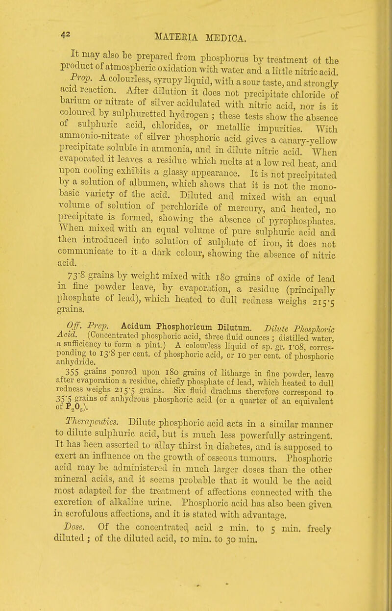 It may also be prepared from phosphorus by treatment ot the product of atmospheric oxidation with water and a little nitric acid. rrop. A colourless, syrupy liriuid, with a sour taste, and strongly acid reaction. After dilution it does not precipitate chloride of barium or nitrate of silver acidulated with nitric acid, nor is it coloured by sulphuretted hydrogen ; these tests show the absence ot sulphuric acid, chlorides, or metallic impurities With ammonio-nitrate of silver phosphoric acid gives a canary-yellow precipitate soluble in ammonia, and in dilute nitric acid When evaporated it leaves a residue which melts at a low red heat and upon cooling exhibits a glassy appearance. It is not precipitated by a solution of albumen, which shows that it is not the mono- basic variety of the acid. Diluted and mixed with an equal volume of solution of perchloride of mercury, and heated, no precipitate is formed, showing tlie absence of pyrophosphates. When mixed with an equal volume of pure sulphuric acid and then introduced into solution of sulphate of iron, it does not communicate to it a dai^k colour, showing the absence of nitric acid. 73 8 grains by weight mixed with i8o grains of oxide of lead in fine powder leave, by evaporation, a residue (principally phosphate of lead), >vliich heated to dull redness weighs 215-5 grains. Of. Prep. Acidum Phosphoricum Dilutum. Dilute Phosphoric Acid. _ (Concentrated phosphoric acid, three fluid ounces ; distiUed water, a sufficiency to form a pint.) A colourless liquid of sp. gr. i-o8, con-es- ponding to 13-8 per cent, of phosphoric acid, or 10 per cent, of phosphoric anhydride. 355 gi-ains poured upon 180 grains of litharge in iine powder, leave after evaporation a residue, chiefly phosphate of lead, which heated to dull redness weighs 215-5 grains. Six fluid drachms therefore correspond to 35;^ grains of anhydrous phosphoric acid (or a quarter of an equivalent ot z^s)- Thercqmitics. Dilute phosphoric acid acts in a similar manner to dilute sulphuric acid, but is much less powerfully astringent. It has been asserted to allay thirst in diabetes, and is supposed to exert an influence on the growth of osseous tumours. Phosphoric- acid may be administered in much larger doses than the other mineral acids, and it seems probable that it would be the acid most adapted for the treatment of aftections connected with the excretion of alkaline urine. Phosphoric acid has also been given in scrofulous afl:ections, and it is stated with advantage Dose. Of the concentrate^ acid 2 min. to 5 min. freely diluted ; of the diluted acid, 10 min. to 30 min.