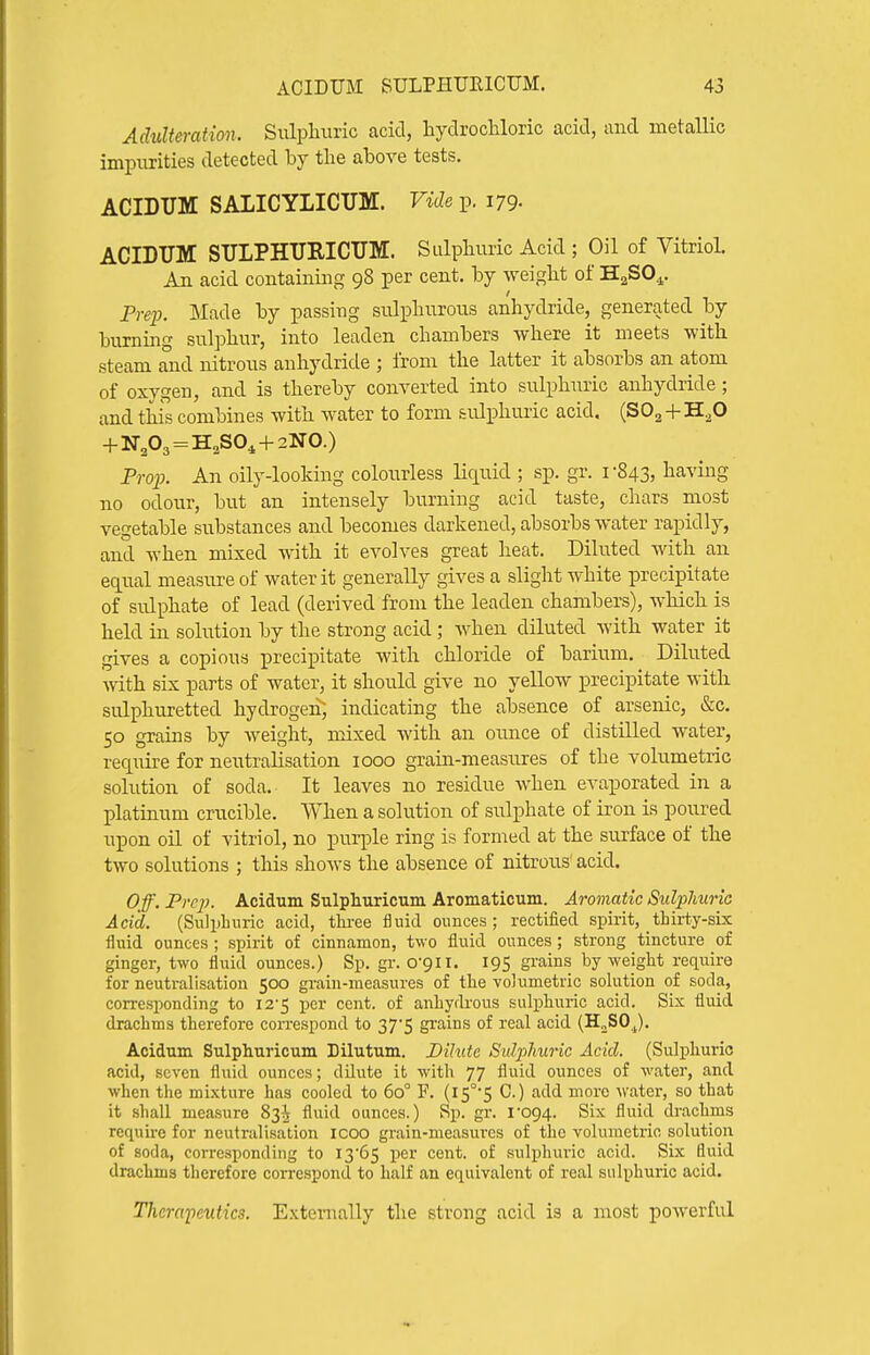 Adulteration. Siilpliuric acid, liydrocliloric acid, and metallic impurities detected by the above tests, ACIDUM SALICYLICUM. Vide p. 179- ACIDUM STJLPHUEICUM. Sulphuric Acid ; Oil of Vitriol. An acid containing 98 per cent, by weight of HaSO^. Prep. Made by passing sulphurous anhydride, generated by burning sulphur, into leaden chambers where it meets with steam and nitrous anhydride ; from the latter it absorbs an atom of oxygen, and is thereby converted into sulphuric anhydride; and this combines with water to form sulphuric acid, (SO2 + H^O + N303 = H,S0^ + 2N0.) Pro]j. An oily-looking colourless liquid.; sp. gr. i 843, having no odour, but an intensely burning acid taste, chars most vegetable substances and becomes darkened, absorbs water rapidly, and when mixed with it evolves great heat. Diluted with an equal measure of water it generally gives a slight white precipitate of sulphate of lead (derived from the leaden chambers), which is held in solution by the strong acid ; when diluted with water it gives a copious precipitate with chloride of barium. Diluted with six parts of water, it should give no yellow precipitate with sulphuretted hydrogeii; indicating the absence of arsenic, &c. CO Trains bv weight, mixed with an ounce of distilled water, require for neutralisation 1000 grain-measures of the volumetnc solution of soda. It leaves no residue when evaporated in a platinum crucible. When a solution of sulphate of iron is poured upon oil of vitriol, no purple ring is formed at the surface of the two solutions ; this shows the absence of nitrous' acid. Off. Prcj). Acidum Sulphuricum Aromaticum. Aromatic Suli^lmria Acid. (Sulphuric acid, thi-ee fluid ounces; rectified spirit, thirty-six fluid ounces; spirit of cinnamon, two fluid ounces; strong tincture of ginger, two fluid ounces.) Sp. gr. 0-911. 195 grains by weight reqiiire for neutralisation 500 grain-measures of the volumetric solution of soda, corresponding to 12-5 per cent, of anhydrous sulphuric acid. Six fluid drachms therefoi-e correspond to 37*5 grains of real acid (H„SOj). Acidum Sulphuricum Dilutum. Dilute Sidjilmric Acid. (Sulphuric acid, seven fluid ounces; dilute it with 77 fluid ounces of water, and when the mixture has cooled to 60° F. (I5°'5 C.) add more water, so that it shall measure 83^ fluid ounces.) Sp. gr. l'og4. Six fluid drachms requii-e for neutralisation icoo grain-measures of the volumetric solution of soda, corresponding to I3'65 i^er cent, of sulj)hiu'ic acid. Six fluid drachms therefore coiTcspond to half an equivalent of real sulphuric acid. Therapeutics. Externally the strong acid is a most powerful