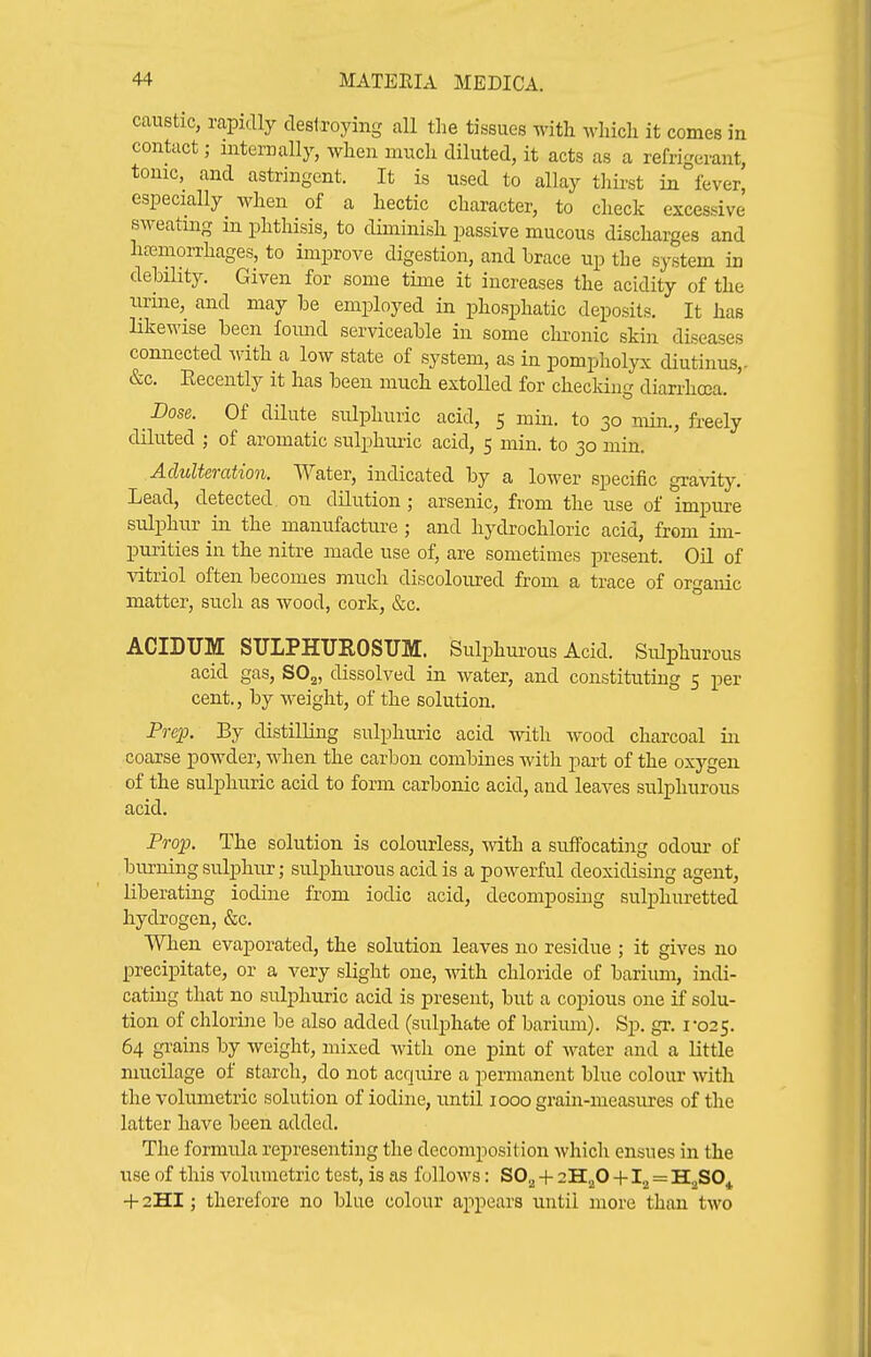 caustic, rapidly destroying all the tissues with which it comes in contact; internally, when much diluted, it acts as a refrigerant, tonic, and astringent. It is used to allay tliirst in fever, especially when of a hectic character, to check excessive sweating in phthisis, to diminish passive mucous discharges and hcemorrhages, to improve digestion, and hrace up the system in dehiHty. Given for some time it increases the acidity of the iirine, and may be employed in phosphatic deposits. It has likewise been foimd serviceable in some clu'onic skin diseases connected ^Yith a low state of system, as in pompholyx diutinus,- &c. Recently it has been much extolled for checking diarrhcca. Dose. Of dilute sulphuric acid, 5 min. to 30 min., freely diluted ; of aromatic sulphuric acid, 5 min. to 30 min. .Adulteration. Water, indicated by a lower specific gravity. Lead, detected on dilution ; arsenic, from the use of impure sulphur in the manufacture ; and hydrochloric acid, from im- purities in the nitre made use of, are sometimes present. Oil of vitriol often becomes much discoloured from a trace of organic matter, such as wood, cork, &c. ACIDUM SULPHUROSUM. Sulphurous Acid. Sulphurous acid gas, SO^, dissolved in water, and constituting 5 per cent., by weight, of the solution. Pre^o. By distilling sulphuric acid with wood charcoal in coarse powder, when the carbon combines with part of the oxygen of the sulphuric acid to form carbonic acid, and leaves sulphurous acid. Prop. The solution is colourless, -nith a suffocating odour of burning sulphur; sulphurous acid is a powerful deoxidising agent, liberating iodine from iodic acid, decomposing sulphuretted hydrogen, &c. When evaporated, the solution leaves no residue ; it gives no precipitate, or a very slight one, with chloride of barium, indi- cating that no sulj)liuric acid is present, but a copious one if solu- tion of chlorine be also added (sulphate of barium). Sp. gr. 1-025. 64 gi-ains by weight, mixed with one pint of Avater and a little mucilage of starch, do not acquire a permanent blue colour with the volumetric solution of iodine, until 1000 grain-measures of the latter have been added. The formula representing the decomposition which ensues in the use of this volumetric test, is as follows: SO^ + sH^O + = H^SO^ + 2HI; therefore no blue colour appears until more than two