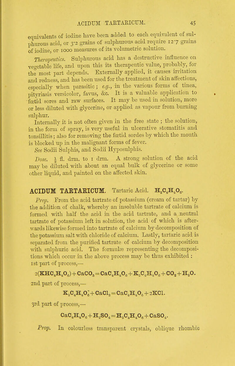 equivalents of iodine liave been added to eacli ecLuivalent of sul- phurous acid, or 3-2 grains of sulplim-oua acid require 127 grains of iodine, or 1000 measures of its volumetric solution, TJiercqmUics. Sulphurous acid has a destructive influence on vegetable life, and upon this its therapeutic value, probably, for the most part depends. Externally applied, it causes irritation and redness, and has been used for the treatment of skin affections, especially when parasitic; e.g., in the various forms of tinea, pityriasis versicolor, favus, &c. It is a valuable application to ■fcetid sores and raw surfaces. It may be used in solution, more or less diluted with glycerine, or applied as vapour from burning sulphur. Internally it is not often given in the free state ; the solution, in the form of spray, is very useful in ulcerative stomatitis and tonsillitis; also for removing the Itetid sordes by which the mouth is blocked up in the malignant forms of fever. See Sodii Sulphis, and Sodii Hyposulphis. Dose. I fl. drm. to i drm. A strong solution of the acid may be diluted with about an equal bulk of glycerine or some other liquid, and painted on the affected skin. ACIDUM TAETAEICUM. Tartaric Acid. H^O^H^Og. Preio. From the acid tartrate of potassium (cream of tartar) by the addition of chalk, whereby an insoluble tartrate of calcium is formed ■v\'ith half the acid in the acid tartrate, and a neutral tartrate of potassium left in solution, the acid of which is after- wards likewise formed into tartrate of calcium by decomposition of the potassium salt \\T.th chloride of calcium. Lastly, tartaric acid is separated from the purified tartrate of calcium by decomposition with sulphuric acid. The formulce representing the decomposi- tions which occur in the above process may be thixs exhibited : ist part of process,— 2(KHC,H,0e) + CaCOg=CaC.,H.,Oe + K,C,H,Os + CO^+H^O. 2nd part of process,— K,C^H^o; + CaCl^ = CaC^H^Og + 2KCL 3rd part of process,— CaC,H,0, + H,SO,.=H.C.H^Og + CaSO,. Prop. In colourless transparent crystals, oblique rhombic