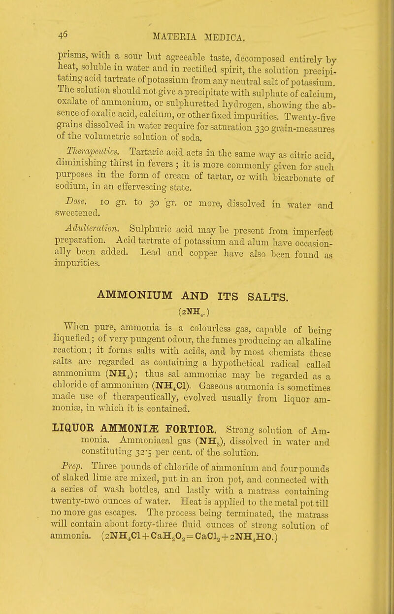 prisms, vnth. a sour bitt agreeable taste, decomposed entirely by heat, soluble in water and in rectified spirit, the solution precipi- tating acid tartrate of potassium from any neutral salt of potassium. The solution should not give a precipitate with sulphate of calcium, oxalate of ammonium, or sulphuretted hydrogen, showing the ab- sence of oxalic acid, calcium, or other fixed impurities. Twenty-five grains dissolved in water require for saturation 330 grain-measures of the volumetric solution of soda, Tlierapeutics. Tartaric acid acts in the same way as citric acid, diminishing thirst in fevers ; it is more commonly given for sucli purposes in the form of cream of tartar, or with bicarbonate of sodium, in an effervescing state. Bose. 10 gr. to 30 'gr. or more, dissolved in water and sweetened. Adulteration. Sulphuric acid may be present from imperfect preparation. Acid tartrate of potassium and alum have occasion- ally been added. Lead and copper have also been found as impurities. AMMONIUM AND ITS SALTS. (2NH,.) ^ When pure, ammonia is a coloui-less gas, capable of bein^ liauefied; of very pungent odour, the fumes producing an alkaline reaction; it forms salts with acids, and by most chemists these salts are regarded as containing a hypothetical radical called ammonium (NH^); thus sal ammoniac may be regarded as a chloride of ammonium (NH^Cl). Gaseous ammonia is sometimes made use of therapeutically, evolved usually from liquor am- monise, in which it is contained. IiaUOR AMMONIA PORTIOR. Strong solution of Am- monia. Ammoniacal gas (NHg), dissolved in water and constituting 32-5 per cent, of the solution. Prep. Three pounds of chloride of ainmonium and four pounds of slaked lime are mixed, put in an iron pot, and connected -ndth a series of wash bottles, and lastly with a matrass containing twenty-two ounces of water. Heat is applied to the metal pot till no more gas escapes. The process being terminated, the matrass will contain about forty-tliree fluid ounces of strong solution of ammonia. (2NH.j,Cl -I- ObH^O^ = CaCl^ -f- 2NH.,H0.')