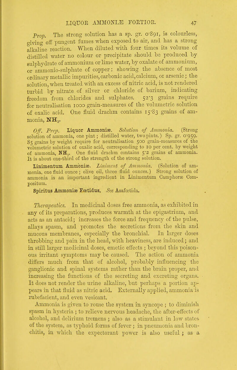 Prop. The strong solution has a sp. gr. oSgi, ia colourless, oivin' off pungent fumes when exposed to air, and has a strong alkaline reaction. When diluted with four times its volume of distilled water no colour or precipitate should be produced by sulphydrate of ammonium or lime water, by oxalate of ammonium, or ammonio-sulphate of copper: shomng the absence of most ordinary metallic impurities, carbonic acid, calcium, or arsenic; the solution, when treated with an excess of nitric acid, is not rendered turbid by nitrate of silver or chloride of barium, indicating freedom from clilorides and sulphates. 52-3 grains require for neutralisation looo grain-measures of the volumetric solution of oxalic acid. One fluid drachm contains 15-83 grains of am- monia, NH3. O/f. Prep. Liquor Ammoniae. Solution of Ammonia. (Strong solution of ammonia, one pint; distilled water, two pints.) Sp. gr. 0-959. 85 grains by weight require for neutralisation 500 grain-measures of the volumetric solution of oxalic acid, corresponding to 10 per cent, by weight of ammonia, NH^. One fluid drachm contains 5*2 grains of ammonia. It is about one-third of the strength of the strong solution. Linimentum Ammbniffi. Liniment of Ammonia. (Solution of am- monia, one fluid ounce ; olive oil, three fluid ounces.) Strong solution of ammonia is an important ingredient in Linimentum Camphorag Com- positum. Spiritus Ammoniae Foetidus, See Asafostida. Therapeutics. In medicinal doses free ammonia, as exhibited in any of its preparations, produces warmth at the epigastrium, and acts as an antacid; increases the force and frequency of the pulse, allays spasm, and promotes the secretions from the skin and mucous membranes, especially the bronchial. In larger doses throbbing and pain in the head, with heaviness, are induced; and in still larger medicinal doses, emetic effects ; beyond this poison- ous irritant symptoms may be caused. Tlie action of ammonia differs much from that of alcohol, probably influencing the ganglionic and spinal systems rather than the brain proper, and increasing the functions of the secreting and excreting organs. It does not render the urine alkaline, but perhaps a portion ap- pears in tliat fluid as nitric acid. Externally applied, ammonia is rubefacient, and even vesicant. Ammonia is given to rouse the system in syncope ; to diminisli spasm in hysteria ; to relieve nervous headache, the after-efl'ects of alcohol, and delirium tremens ; also as a stimulant in low states of the system, as typhoid forms of fever ; in pneiunonia and bron- chitis, in which the expectorant power is also useful ; as a