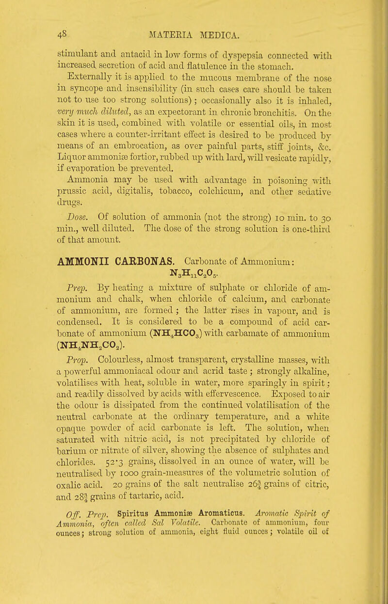 stimulant and antacid in low forms of dyspepsia connected with increased secretion of acid and flatulence in tlie stomach. Externally it is applied to the mucous memhrane of the nose in syncope and insensibility (in such cases care should be taken not to use too strong solutions); occasionally also it is inhaled, vei-y much dihited, as an expectorant in chronic bronchitis. On the skin it is used, combined with volatile or essential oils, in most cases where a counter-u'ritant effect is desired to be produced by means of an embrocation, as over painful parts, stiff joints, &c. Lic[uor ammoniee fortior, rubbed up Avith lard, -wall vesicate rapidly, if evaporation be prevented. Ammonia may be used with advantage in poisoning with prussic acid, digitalis, tobacco, colcMcum, and other sedative drugs. Dose. Of solution of ammonia (not the strong) lo niin. to 30 min., well diluted. The dose of the strong solution is one-thii-d of that amount. AMMONII CARBON AS. Carbonate of Ammonium: Pre}}. By lieating a mixture of sulphate or chloride of am- monium and chalk, when chloride of calcium, and carbonate of ammonium, are formed; the latter rises in vaj)our, and is condensed. It is considered to be a compound of acid car- bonate of ammonium {N'SLJICO^) with carbamate of ammonium (NH^NH^CO,). ProiJ. Colourless, almost transparent, crystalline masses, mth a powerful ammoniacal odour and acrid taste ; strongly alkaline, volatilises with heat, soluble in water, more sparingly in spirit; and readily dissolved by acids with effervescence, Exposed to air the odour is dissipated from the continued volatilisation of the neutral carbonate at the ordinary temperature, and a white opaque poAvder of acid carbonate is left. The solution, when saturated with nitric acid, is not precipitated by chloride of barium or nitrate of silver, showing the absence of sulphates and chlorides. 52-3 grains, dissolved in an ounce of water, will be neutralised by 1000 grain-measures of the volumetric solution of oxalic acid. 20 grains of the salt neutralise 26| grains of citric, and 28.1 grains of tartaric, acid. Off. Prejj. Spiritus Ammoniae Aromaticus. Aromatic Spirit of Ammonia, often called Sal Volatile. Carbonate of ammoniimi, four ounces; strong sohition of ammonia, eight fluid ounces; volatile oil of
