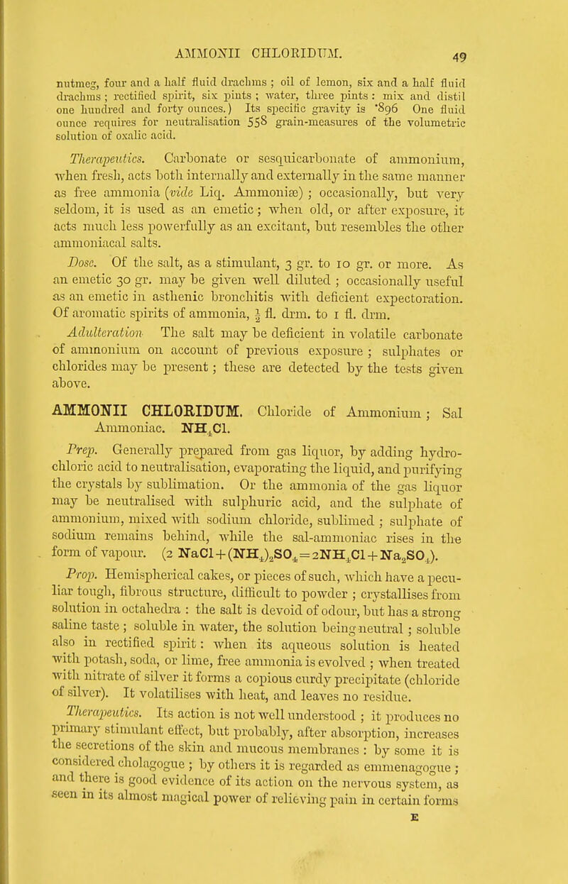 AMMOXII CHLORIDTTM. nutmeg, four and a lialf fluid dracbms ; oil of lemon, six and a half fluid ch-achms ; rectified spirit, six piuts ; water, three pints : mix and distil one hundred and forty ounces.) Its specific gravity is '896 One fluid ounce requires for neutralisation 55^ grain-measures of the volumetric sohition of oxalic acid. Therapeutics. Carbonate or sesquicarbonate of ammonium, •when fresh, acts Loth internally and externally in the same manner as free ammonia [vide Liq. Ammonise) ; occasionally, but very seldom, it is used as an emetic; Avhen old, or after exposure, it acts much less powerfully as an excitant, but resembles the other amraoniacal salts. Dose. Of the salt, as a stimulant, 3 gr. to 10 gr. or more. As an emetic 30 gr. may be given well diluted ; occasionally useful as an emetic in asthenic bronchitis with deficient expectoration. Of aromatic spirits of ammonia, 111. drm. to i fl. drm. Adulteration The salt may be deficient in volatile carbonate of ammonium on account of previous exposiu'e ; sulphates or chlorides may be present; these are detected by the tests given above. AMMONII CHLORIDTTM:. Chloride of Ammonium; Sal Ammoniac. ITHj^Cl. Prep. Generally prepared from gas liq[uor, by adding hydro- chloric acid to neutralisation, evaporating the liquid, and purifying the crystals by sublimation. Or the ammonia of the gas liquor may be neutralised -with sulphuric acid, and the sulphate of ammonium, mixed with sodium chloride, sublimed ; sulphate of sodium remains behind, while the sal-ammoniac rises in the form of vapour. (2 NaCl + (NHJ^SO^=2NH^C1 + Na^SO.,). Prop. Hemispherical cakes, or pieces of such, Avhich have a pecu- liar tough, fibrous structure, difiicult to powder ; crystallises from solution in octahedra : the salt is devoid of odour, but has a strong saline taste ; soluble in water, the solution being neutral ; soluble also in rectified spirit: when its aqueous solution is heated with potash, soda, or lime, free anunonia is evolved ; when treated with nitrate of silver it forms a copious curdy precipitate (chloride of silver). It volatilises with heat, and leaves no residue. Therapeutics. Its action is not well understood ; it produces no primary stinmlant eftect, but probably, after absorption, increases the secretions of the skin and mucous membranes : by some it is considered cholagogue ; by others it is regarded as emmenagogue ; and there is good evidence of its action on the nervous system, as seen in its almost magical power of relieving pain in certain forms