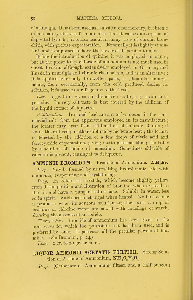 of neuralgia. It lias been nsecl as a substitute for mercury, in chronic inflammatory diseases, from an idea that it causes absorption of deposited lymph ; it is also useful in many cases of chronic bron- chitis, with profuse expectoration. Externally it is slightly stimu- lant, and is supposed to have the power of dispersing tumors. Before the introduction of quinine, it was employed in agues, but at the present day chloride of ammonium is not much used in Great Britain, although extensively employed in Germany and Kussia in neuralgia and chronic rheumatism, and as an alterative ; it is applied externally to swollen parts, as glandular enlarge- ments, &c.; occasionally, from the cold produced during its solution, it is used as a refrigerant to the head. Dose. 5 gr. to lo gr. as an alterative ; 20 to 30 gr. as an anti- periodic. Its very salt taste is best covered by the addition of the liquid extract of liquorice. Adulteration. Iron and lead are apt to be present in the com- mercial salt, from the apparatus employed in its manufacture; the former may arise from sublimation of chloride of iron; it stains the salt red; neither sublime by moderate heat; the former is detected by the addition of a few drops of nitric acid and ferrocyaiiide of potassium, giving rise to prussian blue ; the latter by a solution of iodide of potassium. Sometimes chloride of calcium is present, causing it to deliquesce. AMMONII BEOMIDUM. Bromide of Ammonium. NH.Br. Prep. May be formed by neutralising hydrobromic acid with ammonia, evaporating and crystallising. Projj. In colourless crystals, which become slightly yellow from decomposition and liberation of bromine, when exposed to the air, and have a pungent saline taste. Soluble in water, less so in spirit. Sublimed unchanged Avhen heated. No blue colour is produced when its aqueous solution, together Avith a drop of bromine or chlorine water, are mixed Avith mucilage of starch, shoAving the absence of an iodide. Therapeutics. Bromide of ammonium has been given in the same cases for Avhicli the potassium salt has been used, and is preferred by some. It possesses all the peculiar poAvers of br<j- niinc. {See Bromum, p. 24.) Dose: 2 gr. to 20 gr. or more. LiaUOR AMMONII ACETATIS FORTIOR. Strong Solu- tion of Acetate of Ammonium, NH.1C2H3O2. Prep. (Carbonate of Ammonium, fifteen and a half ounces;