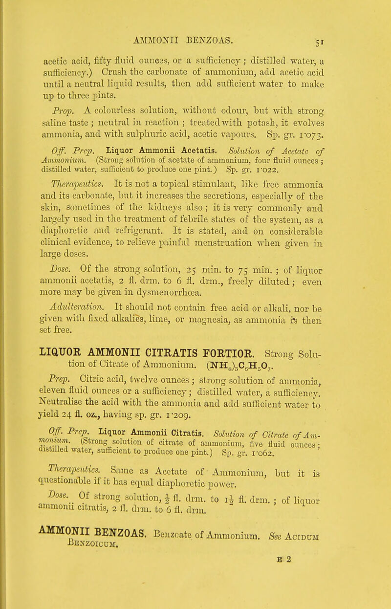 acetic acid, fifty fluid ounces, or a sufficiency ; distilled water, a sufficiency.) Crush the carbonate of araraonium, add acetic acid untU a neutral liquid results, then add sufficient water to make up to three pints. Prop. A colourless solution, without odour, but with strong saline taste ; neutral in reaction ; treated with potash, it evolves ammonia, and with sulphuric acid, acetic vapours. Sp. gr. roj-^. Off. Pi'cp. Liquor Ammonii Acetatis. Solution of Acetaic of Ammonium. (Strong sohition of acetate of ammonium, four fluid ounces ; distilled watei, sufficient to produce one pint.) Sp. gr. 1022. Therapeutics. It is not a topical stimulant, like free ammonia and its carbonate, but it increases the secretions, especially of the skin, sometimes of the Iddne^^s also; it is very commonly and. largely used in the treatment of febrile states of the system, as a diaphoretic and refrigerant. It is stated, and on considerable clinical evidence, to relieve painful menstruation when given in large doses. Dose. Of the strong solution, 25 min. to 75 min. ; of liquor ammonii acetatis, 2 fl. drm. to 6 fl. drm., freely diluted; even more may be given in dysmenorrhoea. Adulteration. It should not contain free acid or alliaU, nor be given with fixed alkalies, lime, or magnesia, as ammonia rs then set free. LiaUOR AMMONII CITRATIS FORTIOR. Strong Solu- tion of Citrate of Ammonium. (NHJaCgHgO^. Prep. Citric acid, twelve ounces ; strong solution of ammonia, eleven fluid ounces or a sufficiency; distilled Avater, a sufficiency. Neutralise the acid with the ammonia and add sufficient water to yield 24 fl. oz., having sp. gr. i -209. Off. Prep Liquor Ammonu Citratis. Solution of Citrate of Am- momum (Strong solution of citrate of ammonium, five fluid ounces • distilled water, sufficient to produce one pint.) Sp. gr. ro62. Therapeutics. Same as Acetate of Ammonium, but it is <luestional3le if it has equal diaphoretic power. Dose. Of strong solution, \ fl. drm. to i J fl. drm. ; of liquor ammonu citratis, 2 fl. drnr. to 6 fl. drm. AMMONII BENZOAS. Bcnzoatc of Ammonium. See Acidum JiENZOICUM. B 2