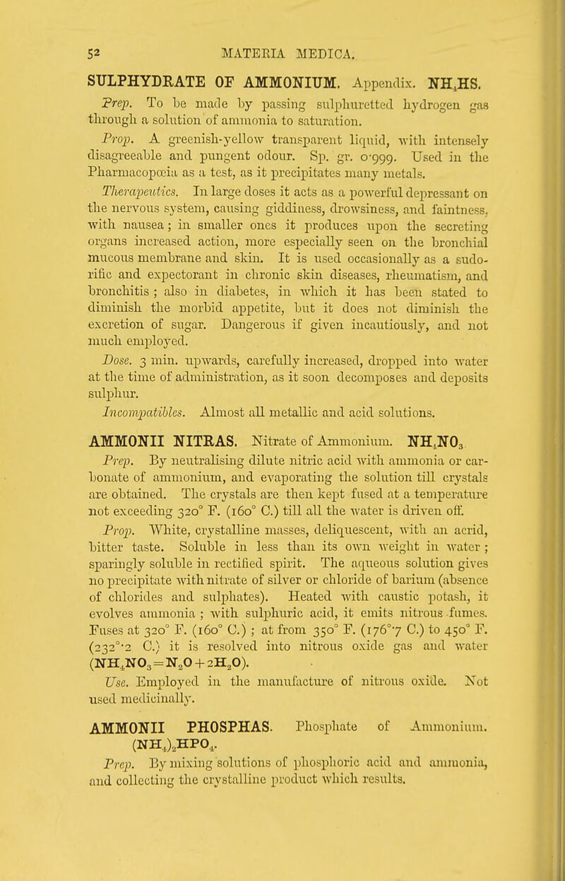 STTLPHYDRATE OF AMMONIUM. Appendix. NHJIS. 'Prep. To be made by passing sulpliuretted hydrogen gas througli a solution of ammonia to saturation. Projj. A greenisli-yellow transparent liquid, vitli intensely disagreeable and pungent odour. Sp. gr. 0-999. Used in the Pharmacopoeia as a test, as it precipitates many metals. Therapeutics. In large doses it acts as a powerful depressant on the nervous system, causing giddiness, drowsiness, and faintn ess. with nausea; in smaller ones it produces upon the secreting organs increased action, more especially seen on the bronchial mucous membrane and skin. It is used occasionally as a sudo- rific and expectorant in chronic skin diseases, rheumatism, and bronchitis ; also in diabetes, in which it has been stated to diminish the morbid appetite, but it does not diminish the excretion of sugar. Dangerous if given incautiously, and not much employed. Dose. 3 min. upwards, carefully increased, dropped into water at the time of administration, as it soon decomposes and deposits sulphur. Incomimtibles. Almost all metallic and acid solutions. AMMONII NITRAS. Nitrate of Ammonium. NH^NOs Pref. By neutralising dilute nitric acid with ammonia or car- bonate of ammonium, and evaporating the solution till crystals are obtained. The crystals are then kept fused at a temperature not exceeding 320° F. (160° C.) till all the water is driven olf. Prop. White, crystalline masses, deliquescent, with an acrid, bitter taste. Soluble in less than its own weight in water ; sparingly soluble in rectified spirit. The aqueous solution gives no precipitate with nitrate of silver or chloride of barium (absence of chlorides and sulphates). Heated with caustic jiotash, it evolves ammonia ; with sulphuric acid, it emits nitrous fumes. Fuses at 320° F. (160° C.) ; at from 350 F. (i76°7 C.) to 450° F. (232°2 C.) it is resolved into nitrous oxide gas and water (NH,,N03 = N,0 + 2H,0). Use. Employed in the manufacture of nitrous oxide. Not used medicinally. AMMONII PHOSPHAS. Phosphate of Ammonium. (NH,),HPO,. Prep. By mixing solutions of phosphoric acid and ammonia, and collecting the crystalline product which results.