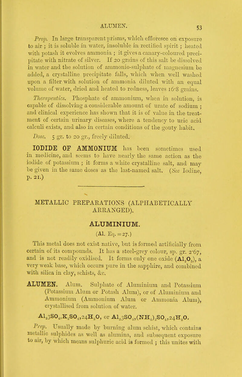 ALIBIEX. Prop. In large transparent prism?, -wliicli eflloresce on exposure to air ; it is soluble in water, insoluble in rectiiied spirit ; heated with jjotasli it evolves ammonia ; it gives a canary-coloured preci- pitate with nitrate of silver. If 20 grains of this salt be dissolved in water and the solution of ammonio-sulphate of magnesium be added, a crystalline precipitate i'alls, which when well washed upon a filter with solution of ammonia diluted witli an equal volume of water, dried and heated to redness, leaves i6'8 grains. Thcrcqmitics. Phosphate of ammonium, when in solution, is capable of dissolving a considerable amount of urate of sodium ; and clinical experience has shown that it is of value in the treat- ment of certain urinary diseases, where a tendency to uric acid calculi exists, and also in certain conditions of the gouty habit. Dose. 5 gr. to 20 gr., freely diluted. IODIDE OF AMMONIUM has been sometimes used in medicine, and seems to have nearly the same action as the iodide of potassium ; it forms a white crystalline salt, and may be given in the same doses as the last-named salt. (See Iodine, p. 21.) METALLIC PKEPAEATIONS (ALPHABETICALLY ARRANGED). ALUMINIUM. (Al. E(i.=27.) This metal does not exist native, but is formed artificially from certain of its compounds. It has a steel-grey colour, sp. gr. 2*67, and is not readily oxidised. It forms only one oxide (AlgOg), a very weak base, which occurs pure in the sapphire, and combined with silica in clay, schists, &c. ALUMEN. Alum. Sulphate of Aluminium and Potassium (Potassium Alum or Potash Alum), or of Aluminiiim and Ammonium (Ammonium Alum or Ammonia Alum), crystallised from solution of water. Al,3SO.,,K,SO,,24H,0, or Al,3SO,„(NH,),SO,,24H,0. Prep. Usually made by burning alum schist, which contains metallic sulphides as well as alumina, and subsequent exposure to air, by which means sulphuric acid is formed ; this unites with
