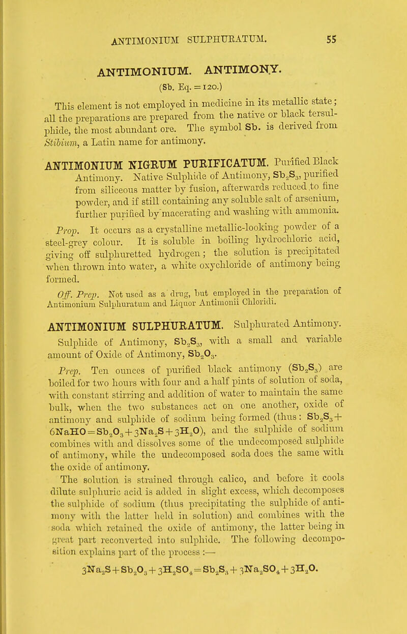 ANTIMONIUM. ANTIMON.Y. (Sb, Eq. = 120.) This element is not employed in medicine in its metallic state; aU the preparations are prepared from the native or black tersiil- phide, the most abundant ore. The symbol Sb. is derived from Stibium, a Latin name for antimony. ANTIMONIUM NIGRUM PURIFICATUM. Purified Black Antimony. Native Sulphide of Antimony, Sb^Sg, purified from siliceous matter by fusion, afterwards reduced .to tine powder, and if still containing any soluble salt of arsenium, further purified by macerating and wasliing with ammonia. Prop. It occurs as a crystalline metallic-looking powder of a steel-grey colour. It is soluble in boiHng liydrochloric acid, giving off sulphm-etted hydrogen; the solution is precipitated when°thrown into water, a white oxychloride of antimony being formed. Off. Prep. Not used as a drug, but employed in tlie preparation of Antimonium Sulpliuratum and Liquor Autimonii Cliloridi. ANTIMONIUM SULPHURATUM. Sulphurated Antimony. Sulphide of Antimony, Sb.Sj, with a small and variable amount of Oxide of Antimony, SbaOg. Prep. Ten ounces of purified black antiniony (SbaSg) are boiled for two hours with four and a half pints of solution of soda, with constant stu-ring and addition of water to maintain the same bulk, when the two substances act on one another, oxide of antimony and sulphide of sodium being formed (thus: SbaSg-l- 6NaHO = Sb203-t-3Na.,S + 3H20), and the sulphide of sodium combines with and dissolves some of the undccomposed sulphide of antimony, while the undecoraposed soda does the same with the oxide of antimony. The solution is strained through calico, and before it cools dilute sulphuric acid is added in slight excess, which decomposes tlie sulphide of sodium (thus precipitating the sulphide of anti- mony with the latter held in solution) and combines with the soda which retained the oxide of antimony, the latter being in great part reconverted into sulphide. The following decompo- sition explains part of the process :— 3Na,S -1- Sb,03 + 3H2SO,,=Sb,S, + 3Na,S0., -f 3^,0.