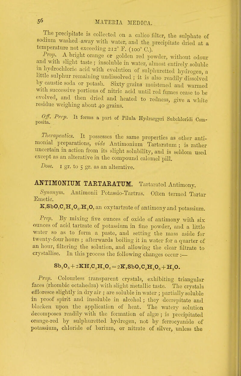 The precipitate is collected on a calico filter, the sulphate of socluim washed away with water, and the precipitate dried at a temperature not exceeding 212° F. (100° C). Proj). A bright orange or golden red powder, without odour and with slight taste ; insoluble in water, almost entirely soluble in hydrochlori.; acid with evolution of sulpliuretted hydrogen, a little sulphur remaining undissolved ; it is also readily dissolved by caustic soda or potash. Sixty grains moistened and warmed with successive portions of nitric acid until red fumes cease to be evolved, and then dried and heated to redness, give a A\-]iite residue weighing about 40 grains. Of. Prep. It foms a part of PUula Hytlrargyri SubcLloridi Com- positci, Tlicrapeutics. It possesses the same properties as other anti- nionial preparations, vide Antimonium Tartaratum; is rather uncertain in action from its slight solubility, and is seldom used except as an alterative in the compound calomel pill. Dose. I gr, to 5 gr. as an alterative. ANTIMONIUM TARTARATUM. Tartarated Antimony. Synonym. Antimonii Potassio-Tartras. Often termed Tartar Emetic. K,SbO,C.j^H.^.Os.H20, an oxy tartrate of antimony and potassium. Prep. By mixing five ounces of oxide of antimony Avith six ounces of acid tartrate of potassium in fine powder, and a little water so as to form a paste, and setting the mass aside for twenty-four hours ; afterwards boiling it in water for a quarter of an hour, filtering the solution, and allowing tlie clear filtrate to crystallise. In this process the following changes occur :— Sb^Oa + 2KH,C,H,0e = 2K,SbO,C^H,Oo + H,0. Prop. Colourless transparent crystals, exhibiting triangular faces (rhombic octahedra) with slight metallic taste. Tlie crystals eflloresce slightly in dry air ; are soluble in water ; partially soluble in proof spirit and insoluble in alcohol; they decrepitate and bhickeu upon the aj)plication of heat. The Avatery solution decomposes readily with the formation of alga;; is precipitated orange-red by sulphuretted hydrogen, not by ferrocyanide of potassium, chloride of barium, or nitrate of silver, unless the