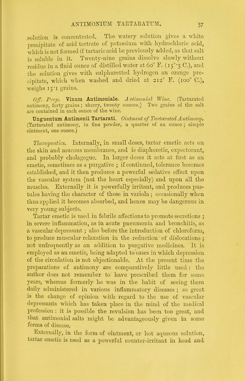 solution is concentrntccT. The watery solution gives a white precipitate of acid tartrate of potassium with hydrochloric acid, which is not formed if tartaric acid be previously added, as that salt is soluble in it. Twenty-niire grains dissolve slowly without residue in a fluid ounce of distilled water at 60° F. (15°5 C), and the solution gives with sulphuretted hydrogen an orange pre- cipitate, which when washed and dried at 212° F. (100° C), Aveighs 15I grains. Off. Prep. Vinuin Antimoniale. Antimonial Wine. (Tartaratecl .intimony, forty grains; sherry, twenty ounces.) Two grains of the salt are contained in each ounce of the wine. TJnguentum Antimonii Tartarati. Ointment of TaHarated Antimony. (Tartaratecl antimony, in fine powder, a quarter of an ounce; simple ointment, one ounce.) Therapeutics, Internally, in small doses, tartar emetic acts on the skin and mucous membranes, and is diaphoretic, expectorant, and probably cholagogue. In larger doses it acts at lirst as an emetic, sometimes as a purgative ; if continued, tolerance becomes established, and it then produces a powerful sedative efl'ect npon the vascular system (not the heart especially) and upon all the muscles. Externally it is powerfully irritant, and produces pus- tules having the character of those in variola ; occasionally when thus applied it becomes absorbed, and hence may be dangerous in very young subjects. Tartar emetic is used in febrile aflections to promote secretions ; in severe inflammation, as in acute pneumonia and bronchitis, as a vascular depressant; also before the introduction of chloroform, to produce muscular relaxation in the reduction of dislocations ; not unfreqiiently as an addition to purgative medicines. It is employed as an emetic, being adapted to cases in which depression of the circulation is not objectionable. At the present time the preparations of antimony are comparatively little used: the author does not remember to have prescribed them for some years, whereas formerly he was in the habit of seeing them daily administered in various inflammatory diseases ; so great is the change of opinion with regard to the use of vascular depressants which has taken place in tlie mind of tlie medical profession : it is possible the revulsion has been too great, and that antimonial salts might be advantageously given in some forms of disease. Externally, in the form of ointment, or hot aqueous solution, tartar emetic is used as a powerful counter-irritant in head and