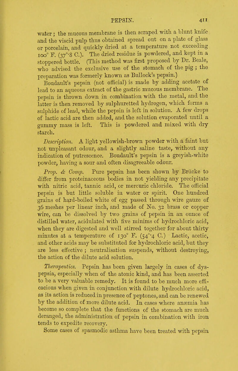 Avater; tie mucous membrane is then scraped with a blunt knife and the viscid pulp thus obtained spread out on a plate of glass or porcelain, and quickly dried at a temperature not exceeding icx3° F. (37°-8 C). The dried residue is powdered, and kept in a stoppered bottle. (This method was first proposed by Dr. Beale, Avho advised the exclusive use of the stomach of the pig ; the preparation Avas formerly known as Bullock's pepsin.) Boudault's pepsin (not official) is made by adding acetate of lead to an aqueous extract of the gastric mucous membrane. The pepsin is thrown down in combination with the metal, and the latter is then removed by sulphiiretted hydrogen, whicli forms a sulpiride of lead, while the pepsin is left in solution. A few drops of lactic acid are then added, and the solution evaporated until a gummy mass is left. This is powdered and mixed with dry starch. Description. A light yellowish-brown powder with a faint but not unpleasant odour, and a slightly saline taste, without any indication of putrescence. Boudault's pepsin is a greyish-white powder, having a sour and often disagreeable odour. Prop. & Comp. Pure pepsin has been shown by Briicke to differ from proteinaceous bodies in not yielding any precipitate with nitric acid, tannic acid, or mercuric chloride. The ofiicial pepsin is but little soluble in water or spirit. One hundred grains of hard-boiled wliite of egg passed through Avire gauze of 36 meshes per linear inch, and made of No. 32 brass or copper wire, can be dissolved by two grains of pepsin in an ounce of distilled water, acidulated with five minims of hydrochloric acid, when they are digested and well stirred together for about thirty minutes at a temperature of 130° F. (S4°4 C.) Lactic, acetic, and other acids may be substituted for hydrochloric acid, but they are less eftective ; neutralisation suspends, without destroying, the action of the dilute acid solution. Therapeutics. Pepsin has been given largely in cases of dys- pepsia, especially when of the atonic kind, and. has been asserted to be a very valuable remedy. It is found to be much more efii- cacious when given in conjunction with dilute hydrochloric acid, as its action is reduced in presence of peptones, and can be renewed by the addition of more dilute acid. In cases where anosmia has become so complete that the functions of the stomach are much deranged, the administration of pepsin in combination with iron tends to expedite recovery. Some cases of spasmodic asthma have been treated with pepsin