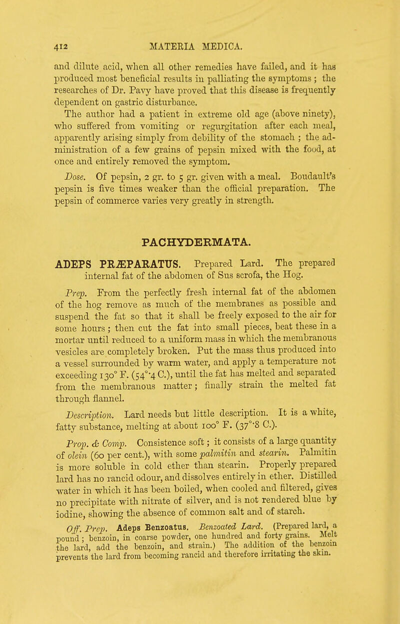 and dilute acid, when all other remedies have failed, and it has produced most beneficial results in palliating the symptoms ; the researches of Dr. Pavy have proved that this disease is frequently dependent on gastric disturbance. The author had a patient in extreme old age (above ninety), who suffered from vomiting or regurgitation after each meal, apparently arising simply from debility of the stomach ; the ad- ministration of a few grains of pepsin mixed with the food, at once and entirely removed the symptom. Dose. Of pepsin, 2 gr. to 5 gr. given with a meal. Boudault's pepsin, is five times weaker than the official preparation. The pepsin of commerce varies very greatly in strength. PACHYDERMATA. ADEPS PR-aEPARATUS. Prepared Lard. The prepared internal fat of the abdomen of Sus scrofa, the Hog. Prep. Prom the perfectly fresh internal fat of the abdomen of the hog remove as much of the membranes as possible and suspend the fat so that it shall be freely exposed to the air for some hours ; then cut the fat into small pieces, beat these in a mortar until reduced to a uniform mass in which the membranous vesicles are completely broken. Put the mass thus produced into a vessel surrounded by warm water, and apply a temperature not exceeding 130° P. (S4°-4 C), imtil the fat has melted and separated from the membranous matter; finally strain the melted fat through flannel. Description. Lard needs but little description. It is a white, fatty substance, melting at about 100° P. (37°*8 C). Prop. <& Camp. Consistence soft; it consists of a large quantity of olein (60 per cent.), with some palmitin and stearin. Pabnitin is more soluble in cold ether than stearin. Properly prepared lard has no rancid odour, and dissolves entirely in ether. Distilled water in which it has been boiled, when cooled and filtered, gives no precipitate with nitrate of silver, and is not rendered blue by iodine, showing the absence of common salt and of starch. 0,f. Prep. Adeps Benzoatus. Benzoaied Lard. (Prepai-ed lard, a pound - benzoin, in coarse powder, one hundred and forty grains. Melt the lard, add the benzoin, and strain.) The addition of the benzoin prevents the lard from becoming rancid and therefore u-ritating the skm.