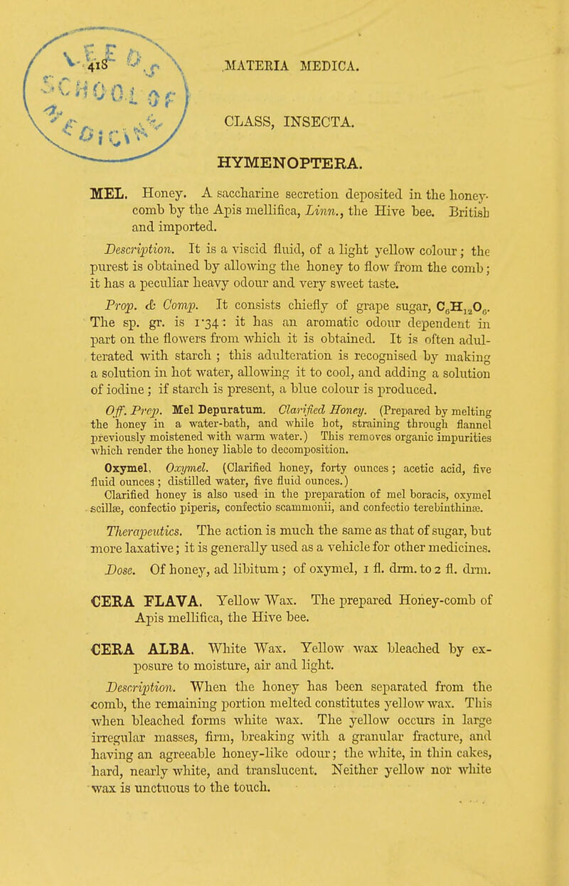 CLASS, INSECTA. HYMENOPTERA. MEL. Honey. A saccliarme secretion deposited in the honey- comb by the Apis mellifica, Linn., the Hive bee. Britisb and imported. Bescription. It is a viscid fluid, of a light yellow colour; the purest is obtained by allowing the honey to flow from the comb; it has a peculiar heavy odour and very sweet taste. Prop. & Comp. It consists chiefly of grape sugar, CgHj-^Og. The sp. gr. is i34 : it has an aromatic odour dependent in part on the flowers from which it is obtamed. It is often adul- terated with starch ; this adulteration is recognised hy making a solution in hot water, allowing it to cool, and adding a solution of iodine; if starch is present, a blue colour is produced. O/f. Pre2}. Mel Depuratum. Clarified Honey. (Prepared by melting the honey in a water-batb, and wliile hot, straining through flannel previously moistened •with warm water.) This removes organic impurities which render the honey liable to decomposition. Oxymel, Oxymel. (Clarified honey, forty ounces; acetic acid, five fluid ounces ; distilled water, five fluid ounces.) Clarified honey is also used in the preparation of mel boracis, oxymel scillse, confectio piperis, confectio scammonii, and confectio terebiuthina3. Tlierapeutics. The action is much the same as that of sugar, but more laxative; it is generally used as a veMcle for other medicines. Dose. Of honey, ad libitum; of oxymel, i fl. drm. to 2 fl. drm. CERA FLAVA. YeUow Wax. The prepared Honey-comb of Apis mellifica, the Hive bee. €E!RA ALBA. White Wax. Yellow wax bleached by ex- posure to moisture, air and light. Description. When the honey has been separated from the comb, the remaining portion melted constitutes yellow wax. This when bleached forms white wax. The yellow occurs in large irregular masses, firm, breaking with a granular fracture, and having an agreeable honey-like odour; the white, in thin cakes, hard, nearly white, and translucent. Neither yellow nor white wax is unctuous to the touch.