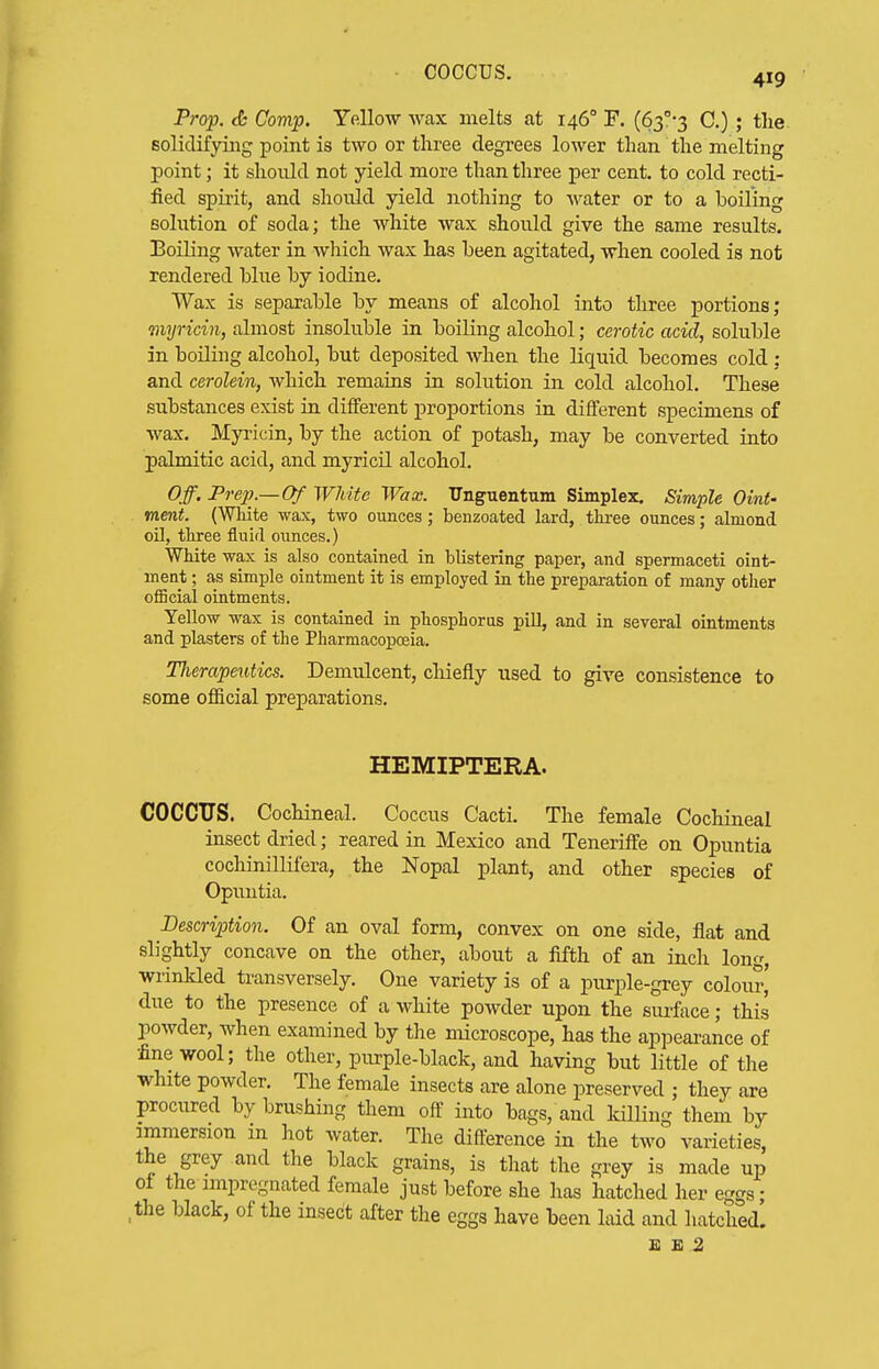 coccus. 419 Prop. <fc Comp. YelloAV wax melts at 146° F. {Sf-;^ C.) ; the solidifying point is two or three degrees lower than the melting point; it should not yield more than three per cent, to cold recti- fied spirit, and should yield nothing to water or to a boiling solution of soda; the white wax should give the same results. IBoiling water in Aviiich wax has been agitated, when cooled is not rendered blue by iodine. Wax is separable by means of alcohol into three portions; myricin, almost insoluble in boiling alcohol; cerotic acid, soluble in boiling alcohol, but deposited when the liquid becomes cold : and cerolein, which remains in solution in cold alcohol. These substances exist in different proportions in different specimens of wax, Myricin, by the action of potash, may be converted into palmitic acid, and myricil alcohol. Off. Prep.—Of White Wax. ITnguentum Simplex, Simple Oint- ment. (White wax, two ounces; benzoated lard, thi-ee ounces; almond oil, tliree fluid oiinces.) White wax is also contained in blistering paper, and spermaceti oint- ment ; as simple ointment it is employed in the preparation of many other official ointments. Yellow wax is contained in phosphorus pill, and in several ointments and plasters of the Pharmacopoeia. Therapeutics. Demulcent, chiefly used to give consistence to some official preparations. HEMIPTERA. COCCUS. Cochineal. Coccus Cacti. The female Cochineal insect dried; reared in Mexico and Teneriffe on Opuntia cochinillifera, the Nopal plant, and other species of Opuntia. Description. Of an oval form, convex on one side, fiat and slightly concave on the other, about a fifth of an inch long, wrinkled transversely. One variety is of a purple-grey colour' due to the presence of a white powder upon the smface; this powder, when examined by the microscope, has the appearance of •fine wool; the other, purple-black, and having but little of the white powder. The female insects are alone preserved ; they are procured by brushing them off into bags, and kilUng them by immersion m hot water. The difference in the two varieties, the grey and the black grains, is that the grey is made up of the impregnated female just before she has hatched her eggs; ,the black, of the insect after the eggs have been laid and hatched. E E 2