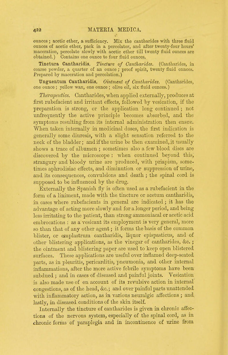 ounces ; acetic ether, a sufficiency. Mix the cantharides with three fluid ounces of acetic ether, pack in a percolator, and after twenty-four hours' maceration, percolate slowly with acetic ether till twenty fluid ounces are obtained.) Contains one ounce to four fluid ounces, Tinctura Cantharidis. Tincture of Cantharides. (Cantharides, in coarse powder, a quarter of an ounce ; proof spirit, twenty fluid onnces. Prepared by maceration and percolation.) Tlnguentum Cantharidis. Ointment of Canthaiides. (Cantharides, one ounce ; yellow wax, one oxmce ; olive oil, six fluid ounces.) Therapeutics. Cantharides, -wlaen applied externally, produces at first rubefacient and irritant effects, followed \)j vesication, if the preparation is strong, or the application long continued; not unfreqiiently the active principle becomes absorbed, and the symptoms resulting from its internal administration then ensue. Wlien taken internally in medicinal doses, the first indication is generally some diuresis, with a slight sensation referred to the neck of the bladder; and if the urine be then examined, it usually shows a trace of alb\;men ; sometimes also a few blood discs are discovered by the microscope : when continued beyond this, strangury and bloody urine are produced, with priapism, some- times aphrodisiac effects, and diminution or suppression of urine, and its consequences, convulsions and death; the spinal cord is supposed to be influenced by the drug. Externally the Spanish fly is often used as a rubefacient in the form of a liniment, made with the tincture or acetum cantharidis, in cases where rubefacients in general are indicated; it has the advantage of acting more slowly and for a longer period, and being less irritating to the patient, than strong ammoniacal or acetic acid embrocations : as a vesicant its employment is very general, more so than that of any other agent; it forms the basis of the common blister, or emplastrum cantharidis, liquor epispasticus, and of other blistering applications, as the vinegar of cantharides, &c.; the ointment and blistering paper are used to keep open blistered surfaces. These applications are useful over inflamed deep-seated parts, as in pleuritis, pericarditis, pneumonia, and other internal inflammations, after the more active febrile symptoms have been subdued ; and in cases of diseased and painful joints. Vesication is also made use of on account of its revulsive action in internal congestions, as of the head, &c.; and over painful parts unattended with inflammatory action, as in various neuralgic affections ; and lastly, in diseased conditions of the skin itself. Internally the tincture of cantharides is given in chronic affec- tions of the nervous system, especially of the spinal cord, as in chronic forms of paraplegia and in incontinence of tuine from