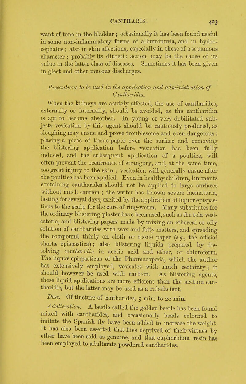 want of tone in the bladder; ocfcasionally it has been found useful in some non-inflammatoiy forms of albuminuria, and in hydro- cephalus ; also in sldn affections, especially in those of a squamous character ; probably its diuretic action may be the cause of its value in the latter class of diseases. Sometimes it has been given in gleet and other mucous discharges. Precautions to he used in the application and administration of Cantharides. When the kidneys are acutely affected, the use of cantharides, externally or internally, should be avoided, as the cantharidin is apt to become absorbed. In young or very debilitated sub- jects vesication by this agent should be caiitionsly produced, as sloughing may ensue and prove troublesome and even dangerous : placing a piece of tissue-paper over the surface and removing the blistering application before vesication has been fully induced, and the subsequent application of a poultice, will often prevent the occurrence of strangury, and, at the same time, too great injury to the skin ; vesication will generally ensue after the poultice has been applied. Even in healthy children, liniments containing cantharides should not be applied to large surfaces without much caution ; the Avriter has known severe heematuria, lasting for several days, excited by the application of liquor epispas- ticus to the scalp for the cure of ring-worm. Many substitutes for the ordinary blistering plaster have been used, such as the tela vesi- catoria, and blistering papers made by mixing an ethereal or oily solution of cantharides with wax and fatty matters, and spreading the compound thinly on cloth or tissue paper (e.g., the official charta epispastica); also blistering liquids prepared by dis- solving cantharidin in acetic acid and ether, or chloroform. The liquor epispasticus of the Pharmacopoeia, which the author has extensively employed, vesicates with much certainty; it should however be used with caution. As blistering agents, these liquid applications are more efficient than the acetum can- tharidis, but the latter may be used as a rubefacient. Dose. Of tincture of cantharides, 5 min. to 20 min. Adulteration. A beetle called the golden beetle has been found mixed -with cantharides, and occasionally beads coloured to imitate the Spanish fly liave been added to increase the Aveight. It has also been asserted that flies deprived of their virtues by ether have been sold as genuine, and tliat euphorbium resin has been employed to adulterate powdered cantharides.