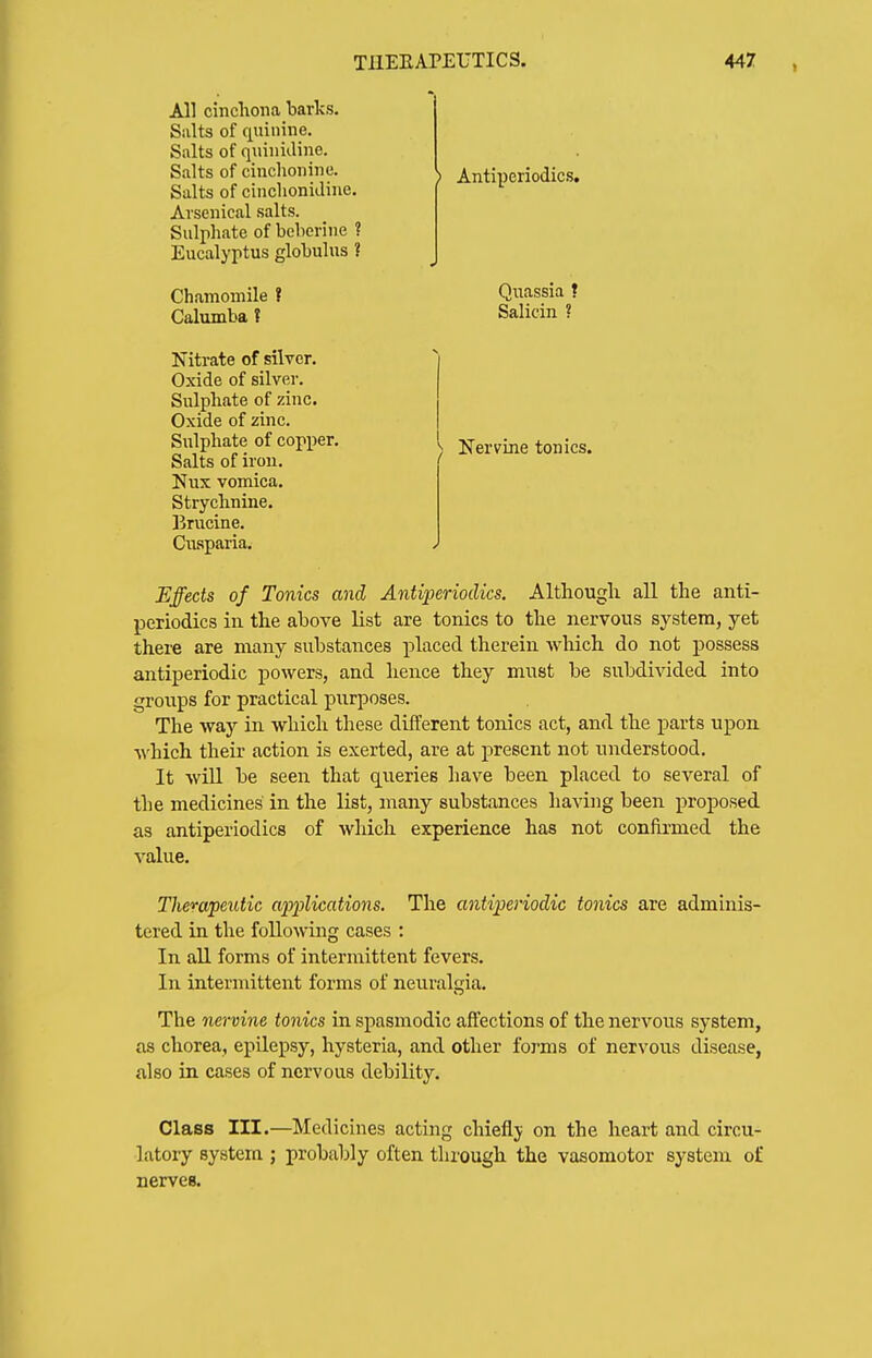 All cinchona barks. Salts of quinine. Salts of quinidine. Salts of cinchonine. Salts of cinclionidine. Arsenical salts. Sulphate of beberine ? Eucalyptus globulus ? Chamomile ? Calumba t Nitrate of silver. Oxide of silver. Sulphate of zinc. Oxide of zinc. Sulphate of copper. Salts of iron. Nux vomica. Strychnine. Brucine. Ciisparia. ) Antiperiodics, Quassia ? Salicin ? ) Nervine tonics. Effects of Tonics and Antiperiodics. Althougli all the anti- periodics in. the above list are tonics to the nervous system, yet there are many substances placed therein which do not possess antiperiodic powers, and hence they must be subdivided into groups for practical purposes. The way in which these different tonics act, and the parts upon which their action is exerted, are at present not understood. It will be seen that C[uerie6 have been placed to several of the medicines in the list, many substances having been proposed as antiperiodics of which experience has not confirmed the value. Therapeutic applications. The antiperiodic tonics are adminis- tered in the following cases : In all forms of intermittent fevers. In intermittent forms of neuralgia. The nervine tonics in spasmodic affections of the nervous system, as chorea, epilepsy, hysteria, and other forms of nervous disease, also in cases of nervous debility. Class III.—Medicines acting chiefly on the heart and circu- latory system ; probably often through the vasomotor system of nerves.
