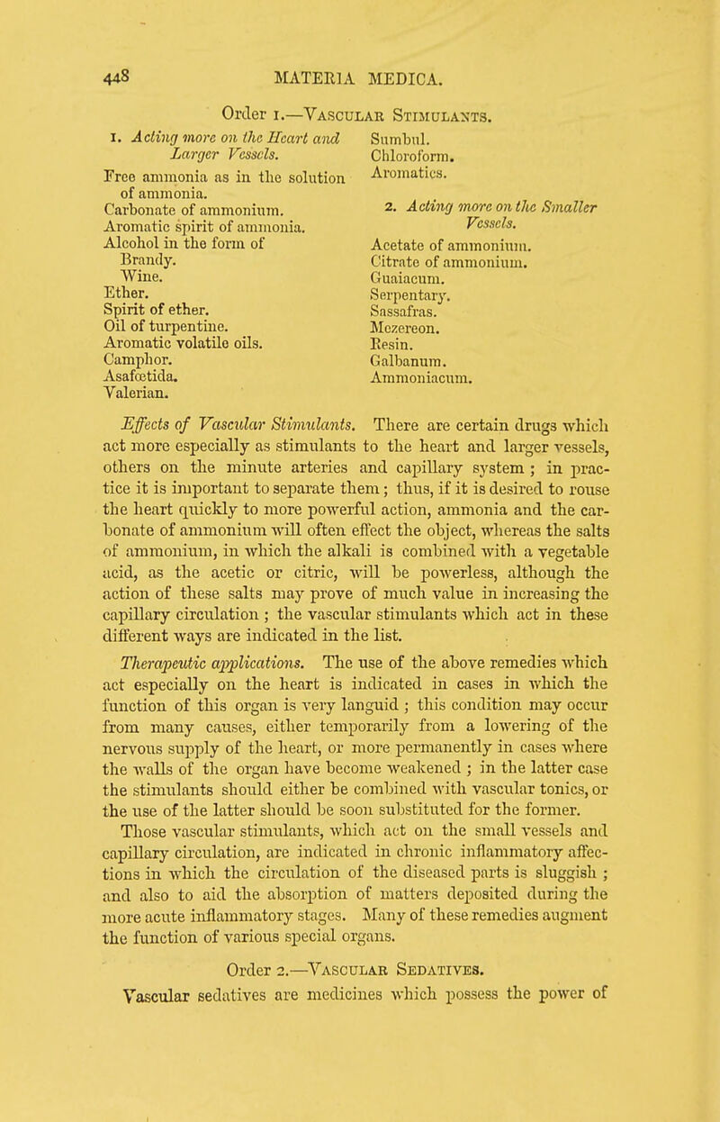 Order i.—Vascular Stimulants. I. Acting more on (he Heart and Larger Vessels. Free ammonia as in tlie solution of ammonia. Carbonate of ammonium. Aromatic spirit of ammonia. Alcohol in the fonn of Brandy. Wine. Ether. Spirit of ether. Oil of turpentme. Aromatic volatile oils. Camphor. Asafcetida. Valerian. Sumhul. Chloroform. Aromatics. 2. Acting more on the Smaller Vessels. Acetate of ammonium. Citrate of ammonium. Guaiacum. Serpentary. Sassafras. Mozereon. Eesin. Galbanum. Ammoniacum. Effects of Vascular Stimulants. There are certain drugs which act more especially as stimulants to the heart and larger vessels, others on the minute arteries and capillary system ; in prac- tice it is important to separate them; thus, if it is desired to rouse the heart quickly to more powerful action, ammonia and the car- bonate of ammonium will often effect the object, whereas the salts of ammonium, in which the alkali is combined with a vegetable acid, as the acetic or citric, will be powerless, although the action of these salts may prove of mnch value in increasing the capillary circulation ; the vascular stimulants which act in these different ways are indicated in the list. Therapeutic applications. The use of the above remedies which act especially on the heart is indicated in cases in which the function of this organ is very languid ; this condition may occur from many causes, either temporarily from a lowering of the nervous supply of the heart, or more permanently in cases where the Avails of the organ have become weakened ; in the latter case the stimulants should either be combined with vascular tonics, or the use of the latter should be soon substituted for the former. Those vascular stimulants, which act on the small vessels and capillary circulation, are indicated in chronic inflammatory affec- tions in which the circtilation of the diseased parts is sluggish ; and also to aid the absorption of matters deposited during the more acute inflammatory stages. Many of these remedies augment the function of various special organs. Order 2.—^Vascular Sedatives. Vascular sedatives are medicines which possess the power of I