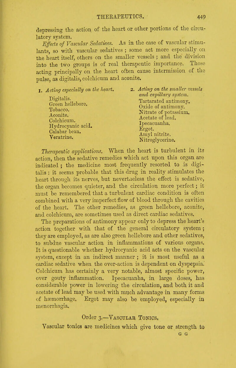 depressing the action of tlie heart or other portions of the circu- latory system. Effects of Vascular Sedatives. As in the case of vascular stimu- lants, so with vascular sedatives ; some act more especially on the heart itself, others on the smaller vessels ; and the division into the two groups is of real therapeutic importance. Those acting principally on the heart often cause intermission of the pulse, as digitalis, colchicum and aconite. I. Acting especially on the heart. Digitalis. Green hellebore. Tobacco. Aconite. Colchicum. Hydrocyanic acid. Calabar bean. Veratrine. 2. Acting on the smaller vessels and capillary system. Tartarated antimony. Oxide of antimony. Nitrate of potassium. Acetate of lead. Ipecacuanha. Ergot. Ainyl nitrite, Niti'oglycerine. Therapeutic applications. When the heart is turbulent in its action, then the sedative remedies which act upon this organ are indicated ; the medicine most frequently resorted to is digi- talis : it seems probable that this drug in reality stimulates the heart through its nerves, but nevertneless the effect is sedative, the organ becomes quieter, and the circulation more perfect; it must be remembered that a turbulent cardiac condition is often combined with a very imperfect flow of blood through the cavities of the heart. The other remedies, as green hellebore, aconite, and colchicum, are sometimes used as direct cardiac sedatives. The preparations of antimony appear only to depress the heart's action together with that of the general circulatory system; they are employed, as are also green hellebore and other sedatives, to subdue vascular action in inflammations of various organs. It is questionable whether hydrocyanic acid acts on the vascular system, except in an indirect manner; it is most useful as a cardiac sedative when the over-action is dependent on dyspepsia. Colcliicum has certainly a very notable, almost specific power, over gouty inflammation. Ipecacuanha, in large doses, has considerable power in lowering the circulation, and both it and acetate of lead may be used with mxich advantage in many forms of haimorrhage. Ergot may also be employed, especially in menorrhagia. Order 3.—Vascular Tonics. Vascular tonics are medicines which give tone or strength to G o
