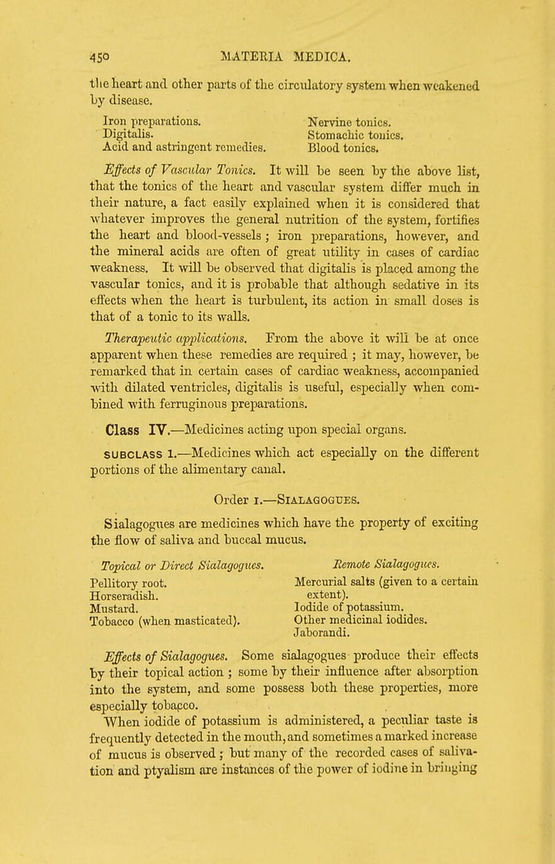 the heart and other parts of the circulatory system when weakened by disease. Iron preparations. Nervine tonics. Digitalis. Stomachic tonics. Acid and astringent remedies. Blood tonics. Effects of Vascular Tonics. It will be seen by the above list, that the tonics of the heart and vascular system differ much in their nature, a fact easily explained when it is considered that whatever improves the general nutrition of the system, fortifies the heart and bloofl-vessels ; iron preparations, however, and the mineral acids are often of great utility in cases of cardiac weakness. It will be observed that digitalis is placed among the vascular tonics, and it is probable that although sedative in its effects when the heart is turbulent, its action in small doses is that of a tonic to its walls. Therapeutic applications. From the above it will be at once apparent when these remedies are required ; it may, however, be remarked that in certain cases of cardiac weakness, accompanied with dilated ventricles, digitalis is useful, especially when com- bined with ferruginous preparations. Class IV.—Medicines acting upon special organs. SUBCLASS 1.—Medicines which act especially on the different portions of the alimentary canal. Order i.—Sialagogues. Sialagogues are medicines which have the property of exciting the flow of saliva and buccal mucus. Topical or Direct Sialagogues. Pellitoiy root. Horseradish. Mustard. Tobacco (when masticated). Eemote Sialagogues. Mercurial salts (given to a certain extent). Iodide of potassium. Other medicinal iodides. Jaborandi. Effects of Sialagogues. Some sialagogues produce their effects by their topical action ; some by their influence after absorption into the system, and some possess both these properties, more especially tobapco. When iodide of potassium is administered, a peculiar taste is frequently detected in the mouth, and sometimes a marked increase of mucus is observed; but many of the recorded cases of saliva- tion and ptyalism are instances of the power of iodine in bringing
