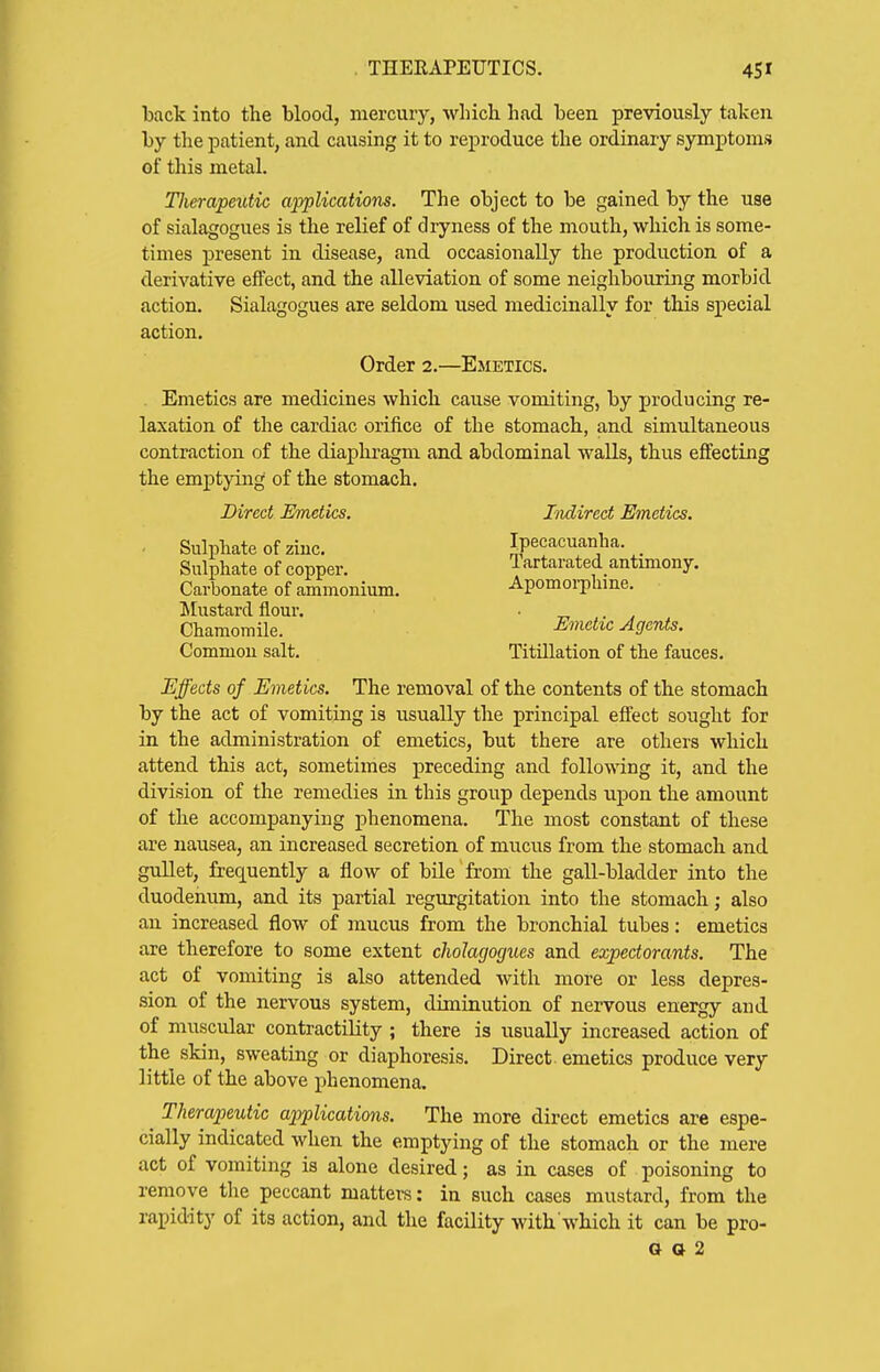 back into the blood, mercurj'', which had been previously taken by the patient, and causing it to reproduce the ordinary symptoms of this metal. TJierapeutic applications. The object to be gained by the use of sialagogues is the relief of dryness of the mouth, which is some- times present in disease, and occasionally the production of a derivative effect, and the alleviation of some neighbouring morbid action. Sialagogues are seldom used medicinally for this special action. Emetics are medicines which cause vomiting, by producing re- laxation of the cardiac orifice of the stomach, and simultaneous contraction of the diaphragm and abdominal walls, thus effecting the emptying of the stomach. Effects of Emetics. The removal of the contents of the stomach by the act of vomiting is usually the principal effect sought for in the administration of emetics, but there are others which attend this act, sometimes preceding and following it, and the division of the remedies in this group depends upon the amount of the accompanying phenomena. The most constant of these are nausea, an increased secretion of miicus from the stomach and gullet, frequently a flow of bile from the gall-bladder into the duodenum, and its partial regurgitation into the stomach; also an increased flow of mucus from the bronchial tubes: emetics are therefore to some extent choJagogues and expectorants. The act of vomiting is also attended with more or less depres- sion of the nervous system, diminution of nervous energy and of muscular contractility ; there is usually increased action of the skin, sweating or diaphoresis. Direct emetics produce very little of the above j)henomena, ^ Therapeutic applications. The more direct emetics are espe- cially indicated when the emptying of the stomach or the mere act of vomiting is alone desired; as in cases of poisoning to remove the peccant matters: in such cases mustard, from the rapidity of its action, and the facility with which it can be pro- a a 2 Order 2.—Emetics. Direct Emetics. Indirect Einetics. Ipecacuanha. Tartarated antimony. Apomoi-pliine. Sulphate of ziuc. Sulphate of copper. Carbonate of ammonium. Mustard flour. Chamomile. Common salt. Emetic Agents, Titillation of the fauces.