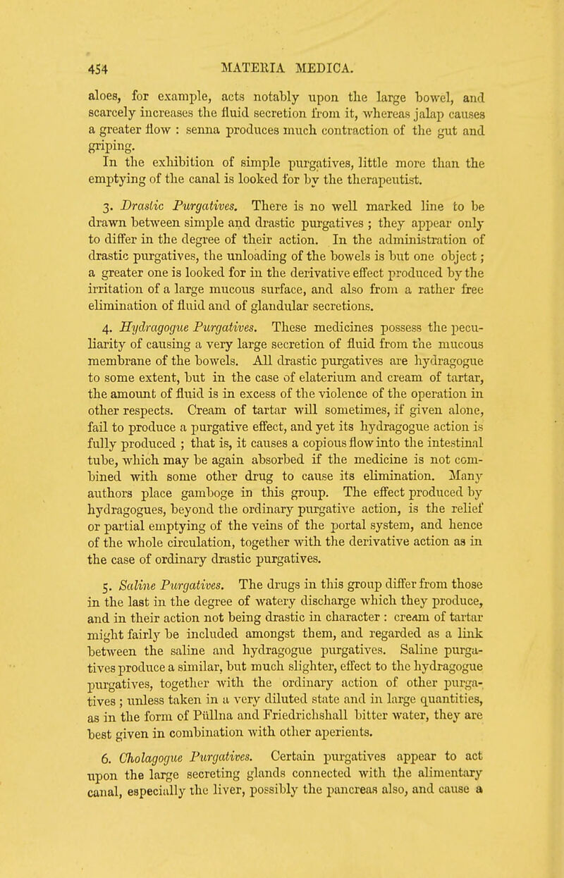 aloes, for example, acts notably upon the large bowel, and scarcely increases the fluid secretion from it, wliereas jakp causes a greater flow : senna produces much contraction of tlie gut and griping. In the exhibition of simple purgatives, little more than the emptying of the canal is looked for by the therapeutist. 3. Drastic Purgatives. There is no well marked line to be drawn between simple and drastic purgatives ; they appear only to differ in the degree of their action. In the administration of drastic purgatives, the unloading of the bowels is but one object; a greater one is looked for in the derivative effect produced by the irritation of a large mucous surface, and also from a rather free elimination of fluid and of glandular secretions. 4. Hydragogue Purgatives. These medicines possess the j^ecu- liarity of causing a very large secretion of fluid from the mucous membrane of the bowels. All drastic purgatives are hydragogue to some extent, but in the case of elaterium and cream of tartar, the amount of fluid is in excess of the violence of the operation in other respects. Cream of tartar wiU sometimes, if given alone, fail to produce a purgative effect, and yet its hydragogue action is fully produced ; that is, it causes a copious flow into the intestinal tube, which may be again absorbed if the medicine is not com- bined with some other drug to cause its elimination. Many authors place gamboge in this group. The effect produced by hydragogues, beyond the ordinary purgative action, is the relief or partial emptying of the veins of the portal system, and hence of the whole circulation, together with the derivative action aa in the case of ordinary drastic purgatives. 5. Saline Purgatives. The drugs in this group differ from those in the last in the degree of watery discharge which they produce, and in their action not being drastic in character : cream of tartar might fairly be included amongst them, and regarded as a link between the saline and hydragogue purgatives. Saline purga- tives produce a similar, but much slighter, effect to the hydragogue purgatives, together with the ordinary action of other purga- tives ; unless taken in a very diluted state and in large quantities, as in the form cf Piillna and Friedrichshall bitter water, they are best given in combination with other aperients. 6. Cholagogue Purgatives. Certain purgatives appear to act upon the large secreting glands connected with the alimentary canal, especially the liver, possibly the pancreas also, and cause a