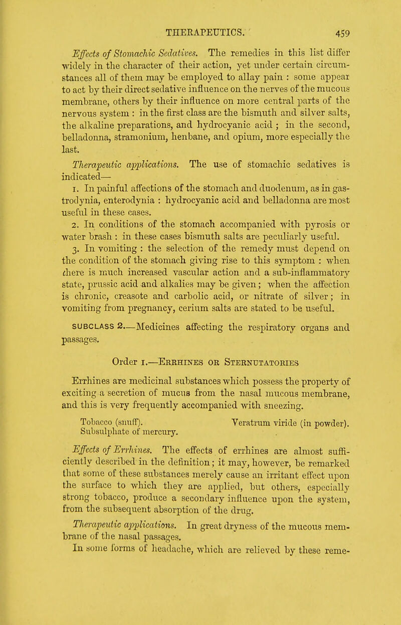 Effects of Stomachic Sedatives. The remedies in this list differ widely in the character of their action, yet under certain circum- stances all of them may he employed to allay pain : some appear to act by their direct sedative influence on the nerves of the mucous membrane, others by their influence on more central parts of the nervous system : in the first class are the bismuth and silver salts, the alkaline preparations, and hydrocyanic acid ; in the second, belladonna, stramonium, henbane, and opium, more especially the last. Therapeutic applications. The use of stomachic sedatives is indicated— 1. In painful affections of the stomach and duodenum, as in gas- trodynia, enterodynia : hydrocyanic acid and belladonna are most useful in these cases. 2. In conditions of the stomach accompanied with pyrosis or water brash : in these cases bismuth salts are peculiarly useful. 3. In vomiting : the selection of the remedy must depend on the condition of the stomach giving rise to this symptom : when chere is much increased vascular action and a sub-inflammatory state, prussic acid and alkalies may be given; when the affection is chronic, creasote and carbolic acid, or nitrate of silver; in vomiting from pregnancy, cerium salts are stated to be useful. SUBCLASS 2.—Medicines affecting the respiratory organs and passages. Order i.—Errhines or Sternutatories Errhines are medicinal substances which possess the property of exciting a secretion of mucus from the nasal mucous membrane, and this is very frequently accompanied with sneezing. Tobacco (smiff). Teratram vuide (in powder). Subsiilpliate of mercury. Effects of Errhines. The effects of errhines are almost sufii- ciently described in the definition; it may, however, be remarked that some of these substances merely cause an irritant eft'ect upon the surface to Avhich they are applied, but others, especially strong tobacco, produce a secondary influence upon the system, from the subsequent absorption of the drug. Therapeutic applicatiotxs. In great dryness of the mucous mem- brane of the nasal passages. In some lorms of headache, which are relieved by these reme-