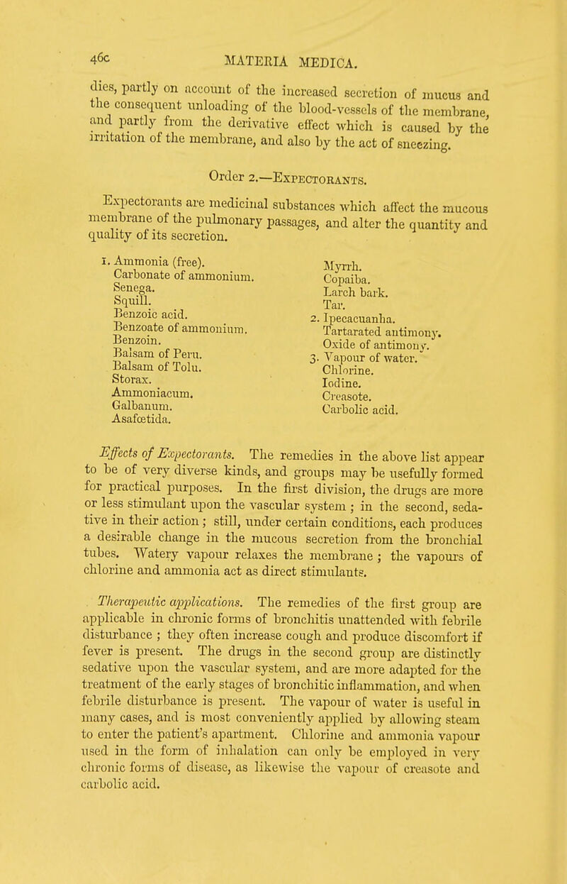dies, partly on accomit of the increased secretion of mucus and the consequent unloading of the blood-vessels of the membrane, and partly from the derivative effect which is caused by the irritation of the membrane, and also by the act of sneezing. Order 2.—Expectorants. Expectorants are medicinal substances which affect the mucous membrane of the pulmonary passages, and alter the quantity and quality of its secretion. i. Ammonia (free). Carbonate of ammonium. Senega. Squill. Benzoic acid. Eenzoate of ammouimn. Benzoin. Balsam of Peru. Balsam of Tolu. Storax. Ammoniacum. Galbanum. Asafoetida. Myrrh. Copaiba. Larch bark. Tar. . Ipecacuanha. Tartarated antimony. Oxide of antimony. . Vapour of water. Chlorine. Iodine. Creasote. CarboHc acid. Effects of Expectorants. The remedies in the above list appear to be of very diverse kinds, and groups may be usefully formed for practical purposes. In the first division, the drugs are more or less stimulant upon the vascular system ; in the second, seda- tive in their action; still, under certain conditions, each produces a desirable change in the mucous secretion from the bronchial tubes. Watery vapour relaxes the membi-ane ; the vapours of chlorine and ammonia act as direct stimulants. Therapeutic applications. The remedies of the first group are applicable in chronic forms of bronchitis unattended with febrile disturbance ; they often increase cough and produce discomfort if fever is present. The drugs in the second group are distinctly sedative upon the vascular system, and are more adapted for the treatment of the early stages of bronchitic inflammation, and when febrile disturbance is present. The vapour of water is useful in many cases, and is most conveniently ajiplied by allowing steam to enter the patient's apartment. Chlorine and ammonia vapour used in the form of inhalation can only be employed in very chronic forms of disease, as likewise the vapour of creasote and carbolic acid.