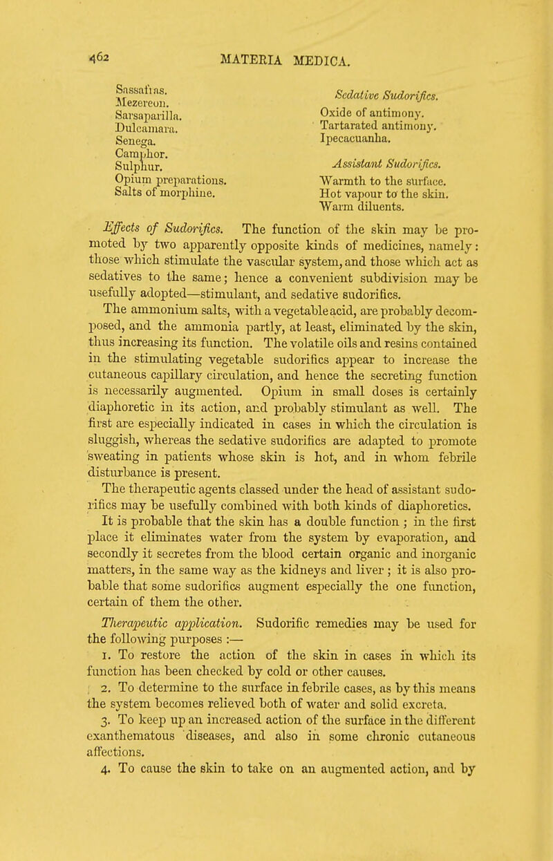 ?f Sedative Sudorifics. ^Mezereon. Sarsapaiilla. Oxide of antimony. Dulcamara. Tartarated antimony. Senega. ' Ipecacuanha. Camphor. Sulphur. Assistant Sudorifics. Opium preparations. Warmth to the surface. Salts of morphine. Hot vapour to the skin. Warm diluents. Effects of Sudwifics. The function of the skin may be pro- moted Ly two ajDpareutly opposite kinds of medicines, namely: those which stimulate the vascular system, and those which act as sedatives to the same; hence a convenient subdivision may be usefully adopted—stimulant, and sedative sudorifics. The ammonium salts, with a vegetable acid, are probably decom- posed, and the ammonia partly, at least, eliminated by the skin, thus increasing its function. The volatile oUs and resins contained in the stimulating vegetable sudorifics appear to increase the cutaneous capillary circulation, and hence the secreting function is necessarily augmented. Opium in small doses is certainly diaphoretic in its action, and probably stimulant as well. The first are especially indicated in cases in which the circulation is sluggish, whereas the sedative sudorifics are adapted to promote sweating in patients whose skin is hot, and in whom febrUe disturbance is present. The therapeutic agents classed under the head of assistant sudo- rifics may be usefully combined with both kinds of diaphoretics. It is probable that the skin has a double function ; in the first place it eliminates water from the system by evaporation, and secondly it secretes from the blood certain organic and inorganic matters, in the same way as the kidneys and liver ; it is also pro- bable that some sudorifics augment especially the one function, certain of them the other. TlieraiKuUc application. Sudorific remedies may be used for the following purposes :— I. To restore the action of the skin in cases in which its function has been checked by cold or other causes. ; 2. To determine to the surface in febrile cases, as by this means the system becomes relieved both of water and solid excreta. 3. To keep up an increased action of the surface in the difterent exanthematous diseases, and also in some clironic cutaneous affections.