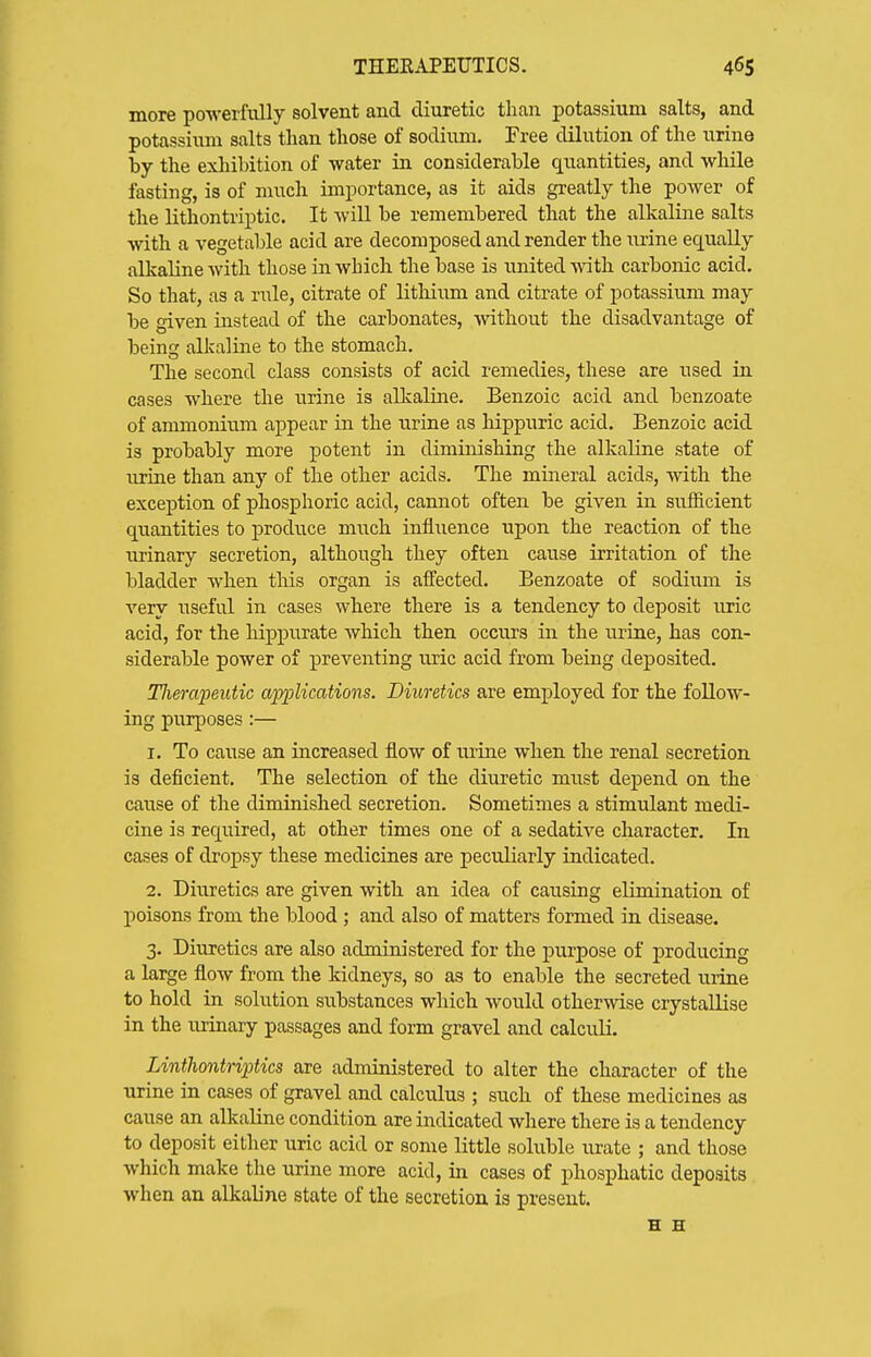 more powerfully solvent and diuretic than potassium salts, and potassium salts than those of sodium. Free dilution of the urine by the exhibition of water in considerable quantities, and while fasting, is of much importance, as it aids greatly the power of the lithontriptic. It will be remembered that the alkaline salts with a vegetable acid are decomposed and render the luine equally alkaline with those in which the base is united with carbonic acid. So that, as a rule, citrate of lithium and citrate of potassium may be given instead of the carbonates, without the disadvantage of beint: alkaline to the stomach. The second class consists of acid remedies, these are used in cases where the urine is alkaline. Benzoic acid and benzoate of ammonium appear in the urine as hippuric acid. Benzoic acid is probably more potent in diminishing the alkaline state of urine than any of the other acids. The mineral acids, with the exception of phosphoric acid, cannot often be given in sufficient quantities to produce much influence upon the reaction of the urinary secretion, although they often cause irritation of the bladder when this organ is affected. Benzoate of sodium is very useful in cases where there is a tendency to deposit uric acid, for the Hppurate which then occurs in the urine, has con- siderable power of preventing uric acid from being deposited. Tlierapeutic applications. Diuretics are employed for the follow- ing purposes:— 1. To cause an increased flow of urine when the renal secretion is deficient. The selection of the diuretic must depend on the cause of the diminished secretion. Sometimes a stimulant medi- cine is required, at other times one of a sedative character. In cases of dropsy these medicines are peculiarly indicated. 2. Diuretics are given with an idea of causing elimination of poisons from the blood; and also of matters formed in disease. 3. Diuretics are also administered for the purpose of producing a large flow from the kidneys, so as to enable the secreted urine to hold in solution substances which would otherwise crystallise in the urinary passages and form gravel and calculi. Linthontriptics are administered to alter the character of the urine in cases of gravel and calculus ; such of these medicines as cause an alkaline condition are indicated where there is a tendency to deposit either uric acid or some little soluble urate ; and those which make the urine more acid, in cases of phosphatic deposits when an alkaline state of the secretion is present. E H